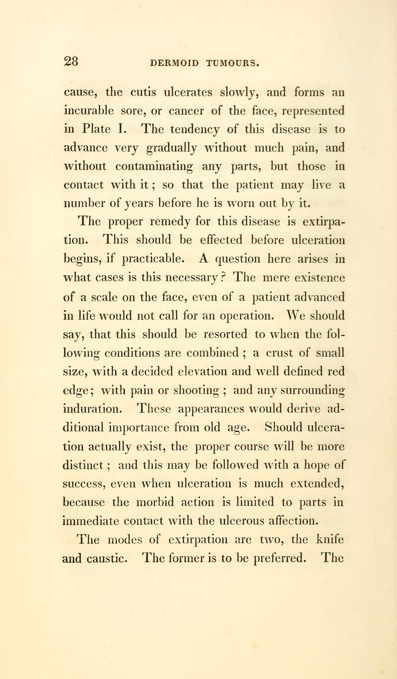 cause, the cutis ulcerates slowly, and forms an incurable sore, or cancer of the face, represented in Plate I. The tendency of this disease is to advance very gradually without much pain, and without contaminating any parts, but those in contact with it; so that the patient may live a number of years before he is worn out by it. The proper remedy for this disease is extirpa- tion. This should be effected before ulceration begins, if practicable. A question here arises in what cases is this necessary ? The mere existence of a scale on the face, even of a patient advanced in life would not call for an operation. We should say, that this should be resorted to when the fol- lowing conditions are combined ; a crust of small size, with a decided elevation and well defined red edge; with pain or shooting ; and any surrounding induration. These appearances would derive ad- ditional importance from old age. Should ulcera- tion actually exist, the proper course will be more distinct; and this may be followed with a hope of success, even when ulceration is much extended, because the morbid action is limited to parts in immediate contact with the ulcerous affection. The modes of extirpation are two, the knife and caustic. The former is to be preferred. The