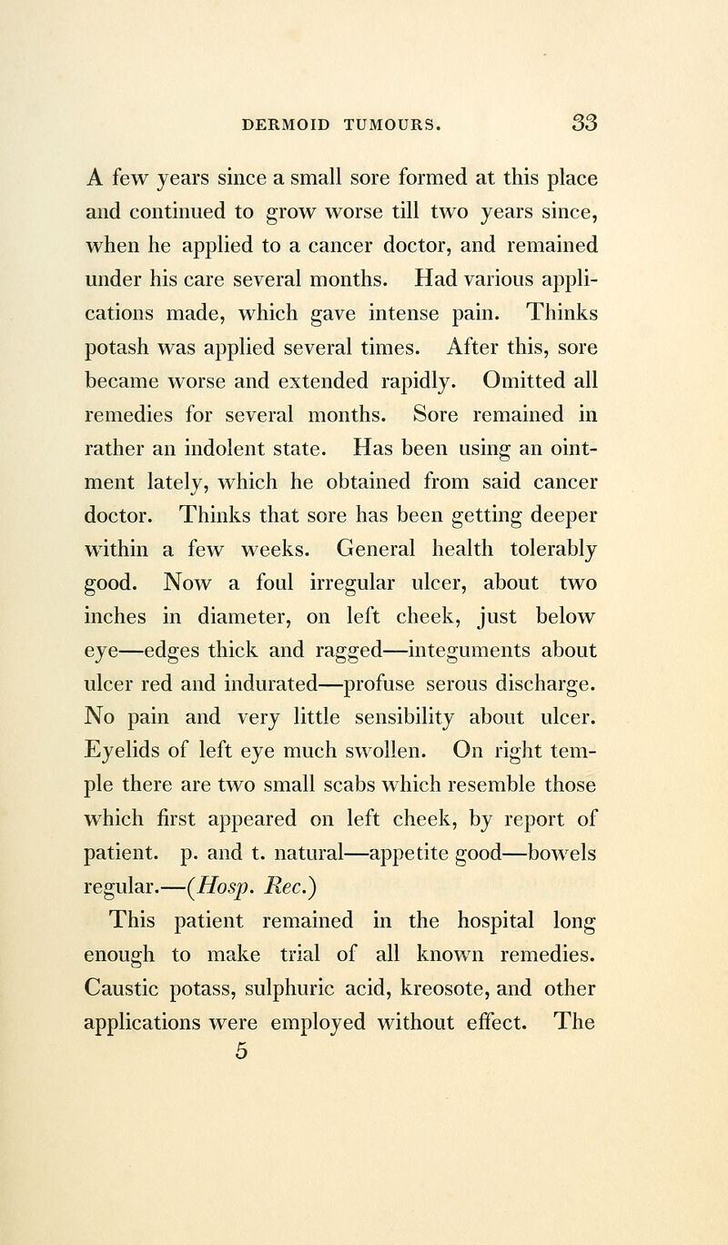 A few years since a small sore formed at this place and continued to grow worse till two years since, when he applied to a cancer doctor, and remained under his care several months. Had various appli- cations made, which gave intense pain. Thinks potash was applied several times. After this, sore became worse and extended rapidly. Omitted all remedies for several months. Sore remained in rather an indolent state. Has been using an oint- ment lately, which he obtained from said cancer doctor. Thinks that sore has been getting deeper within a few weeks. General health tolerably good. Now a foul irregular ulcer, about two inches in diameter, on left cheek, just below eye—edges thick and ragged—integuments about ulcer red and indurated—profuse serous discharge. No pain and very little sensibility about ulcer. Eyelids of left eye much swollen. On right tem- ple there are two small scabs which resemble those which first appeared on left cheek, by report of patient, p. and t. natural—appetite good—bowels regular.—(Hosp. Rec.) This patient remained in the hospital long enough to make trial of all known remedies. Caustic potass, sulphuric acid, kreosote, and other applications were employed without effect. The 5