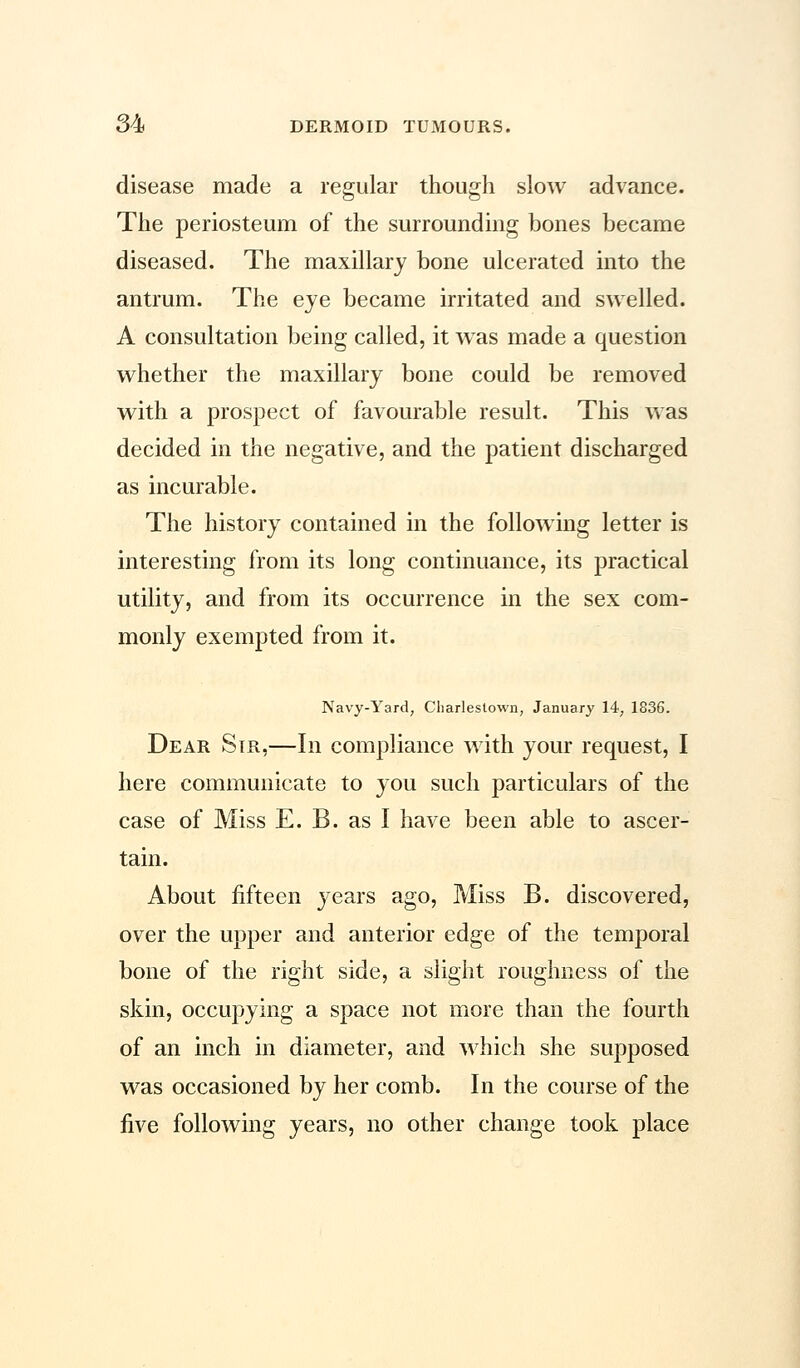 disease made a regular though slow advance. The periosteum of the surrounding bones became diseased. The maxillary bone ulcerated into the antrum. The eye became irritated and swelled. A consultation being called, it wTas made a question whether the maxillary bone could be removed with a prospect of favourable result. This was decided in the negative, and the patient discharged as incurable. The history contained in the following letter is interesting from its long continuance, its practical utility, and from its occurrence in the sex com- monly exempted from it. Navy-Yard, Charlestown, January 14, 1836. Dear Sir,—In compliance with your request, I here communicate to you such particulars of the case of Miss E. B. as I have been able to ascer- tain. About fifteen years ago, Miss B. discovered, over the upper and anterior edge of the temporal bone of the right side, a slight roughness of the skin, occupying a space not more than the fourth of an inch in diameter, and which she supposed was occasioned by her comb. In the course of the five following years, no other change took place