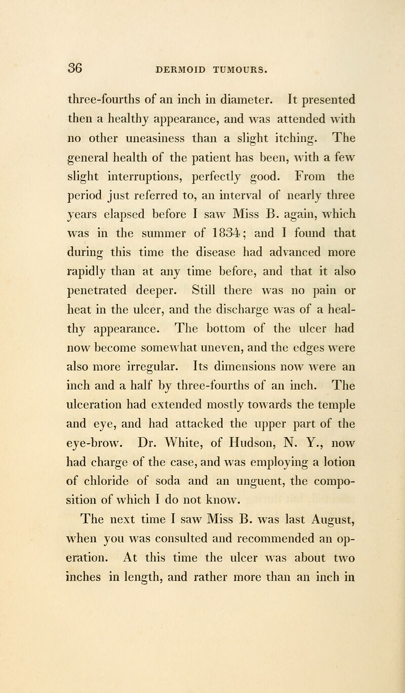 three-fourths of an inch in diameter. It presented then a healthy appearance, and was attended with no other uneasiness than a slight itching. The general health of the patient has been, with a few slight interruptions, perfectly good. From the period just referred to, an interval of nearly three years elapsed before I saw Miss B. again, which was in the summer of 1834; and I found that during this time the disease had advanced more rapidly than at any time before, and that it also penetrated deeper. Still there was no pain or heat in the ulcer, and the discharge was of a heal- thy appearance. The bottom of the ulcer had now become somewhat uneven, and the edges were also more irregular. Its dimensions now were an inch and a half by three-fourths of an inch. The ulceration had extended mostly towards the temple and eye, and had attacked the upper part of the eye-brow. Dr. White, of Hudson, N. Y., now had charge of the case, and was employing a lotion of chloride of soda and an unguent, the compo- sition of which I do not know. The next time I saw Miss B. was last August, when you was consulted and recommended an op- eration. At this time the ulcer was about two inches in length, and rather more than an inch in