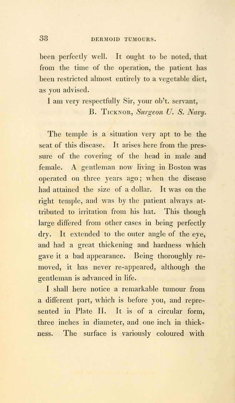 been perfectly well. It ought to be noted, that from the time of the operation, the patient has been restricted almost entirely to a vegetable diet, as you advised. I am very respectfully Sir, your ob't. servant, B. Ticknor, Surgeon U. S. Navy. The temple is a situation very apt to be the seat of this disease. It arises here from the pres- sure of the covering of the head in male and female. A gentleman now living in Boston was operated on three years ago; when the disease had attained the size of a dollar. It was on the right temple, and was by the patient always at- tributed to irritation from his hat. This though large differed from other cases in being perfectly dry. It extended to the outer angle of the eye, and had a great thickening and hardness which gave it a bad appearance. Being thoroughly re- moved, it has never re-appeared, although the gentleman is advanced in life. I shall here notice a remarkable tumour from a different part, which is before you, and repre- sented in Plate II. It is of a circular form, three inches in diameter, and one inch in thick- ness. The surface is variously coloured with