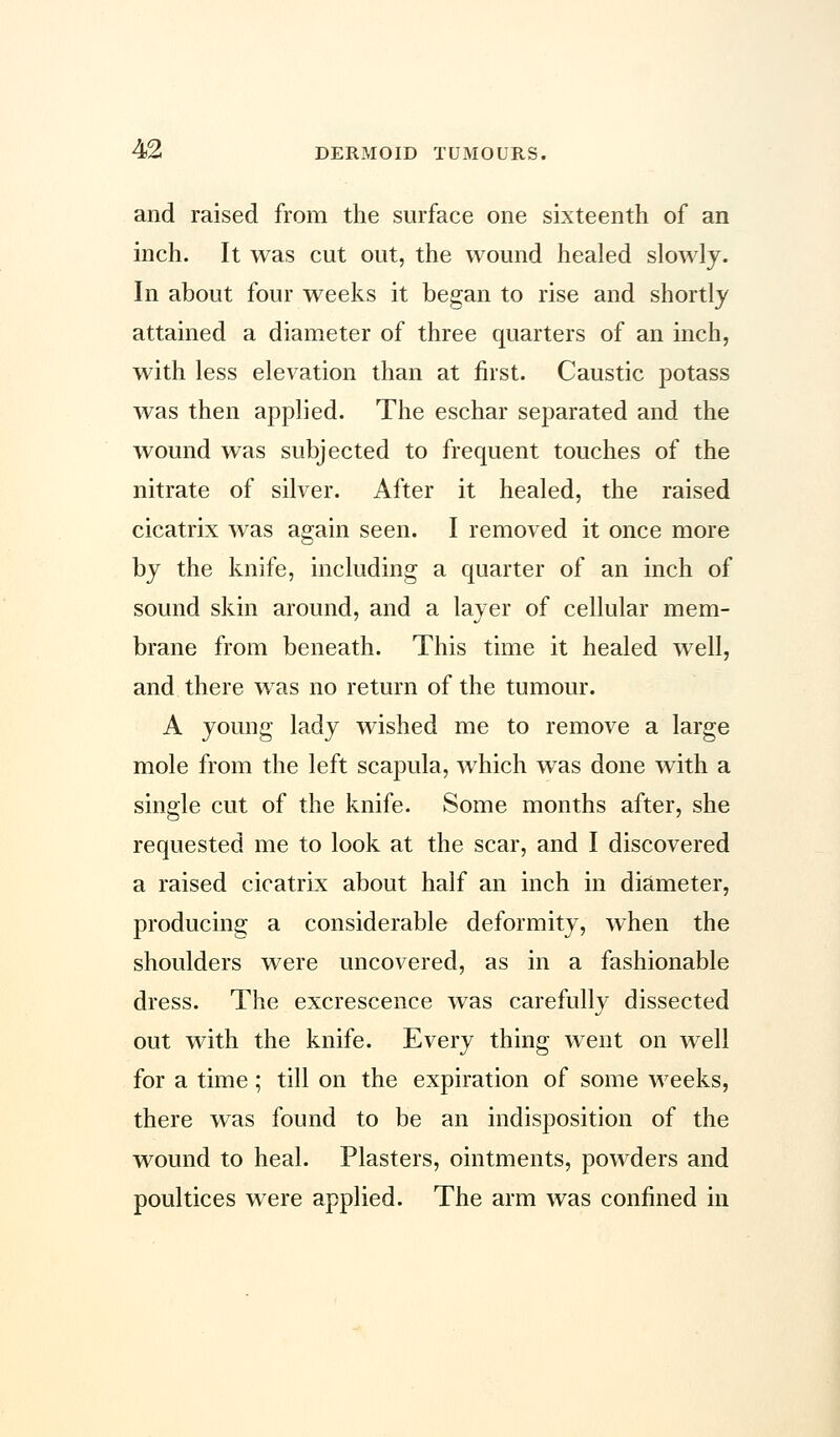 and raised from the surface one sixteenth of an inch. It was cut out, the wound healed slowly. In about four weeks it began to rise and shortly attained a diameter of three quarters of an inch, with less elevation than at first. Caustic potass was then applied. The eschar separated and the wound was subjected to frequent touches of the nitrate of silver. After it healed, the raised cicatrix was again seen. I removed it once more by the knife, including a quarter of an inch of sound skin around, and a layer of cellular mem- brane from beneath. This time it healed well, and there was no return of the tumour. A young lady wished me to remove a large mole from the left scapula, which was done with a single cut of the knife. Some months after, she requested me to look at the scar, and I discovered a raised cicatrix about half an inch in diameter, producing a considerable deformity, when the shoulders were uncovered, as in a fashionable dress. The excrescence was carefully dissected out with the knife. Every thing went on well for a time; till on the expiration of some weeks, there was found to be an indisposition of the wound to heal. Plasters, ointments, powders and poultices were applied. The arm was confined in