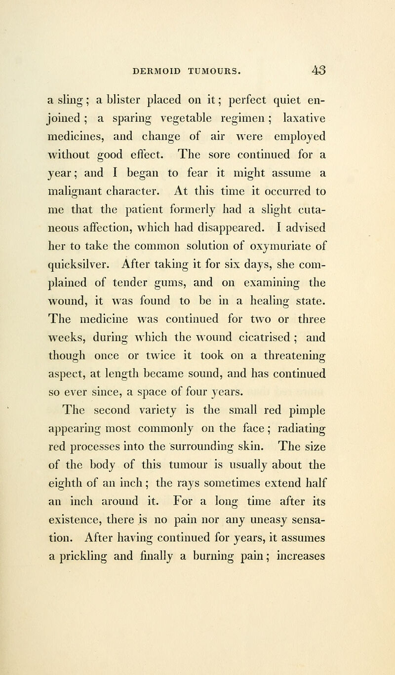 a sling; a blister placed on it; perfect quiet en- joined ; a sparing vegetable regimen; laxative medicines, and change of air were employed without good effect. The sore continued for a year; and I began to fear it might assume a malignant character. At this time it occurred to me that the patient formerly had a slight cuta- neous affection, which had disappeared. I advised her to take the common solution of oxymuriate of quicksilver. After taking it for six days, she com- plained of tender gums, and on examining the wound, it was found to be in a healing state. The medicine was continued for two or three weeks, during which the wound cicatrised ; and though once or twice it took on a threatening aspect, at length became sound, and has continued so ever since, a space of four years. The second variety is the small red pimple appearing most commonly on the face; radiating red processes into the surrounding skin. The size of the body of this tumour is usually about the eighth of an inch; the rays sometimes extend half an inch around it. For a long time after its existence, there is no pain nor any uneasy sensa- tion. After having continued for years, it assumes a prickling and finally a burning pain; increases