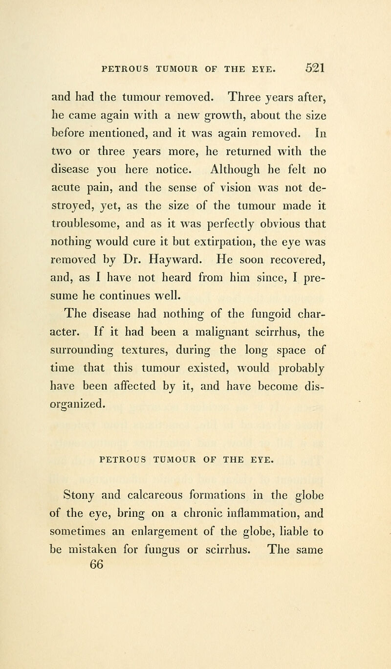 and had the tumour removed. Three years after, he came again with a new growth, about the size before mentioned, and it was again removed. In two or three years more, he returned with the disease you here notice. Although he felt no acute pain, and the sense of vision was not de- stroyed, yet, as the size of the tumour made it troublesome, and as it was perfectly obvious that nothing would cure it but extirpation, the eye was removed by Dr. Hayward. He soon recovered, and, as I have not heard from him since, I pre- sume he continues well. The disease had nothing of the fungoid char- acter. If it had been a malignant scirrhus, the surrounding textures, during the long space of time that this tumour existed, would probably have been affected by it, and have become dis- organized. PETROUS TUMOUR OF THE EYE. Stony and calcareous formations in the globe of the eye, bring on a chronic inflammation, and sometimes an enlargement of the globe, liable to be mistaken for fungus or scirrhus. The same 66