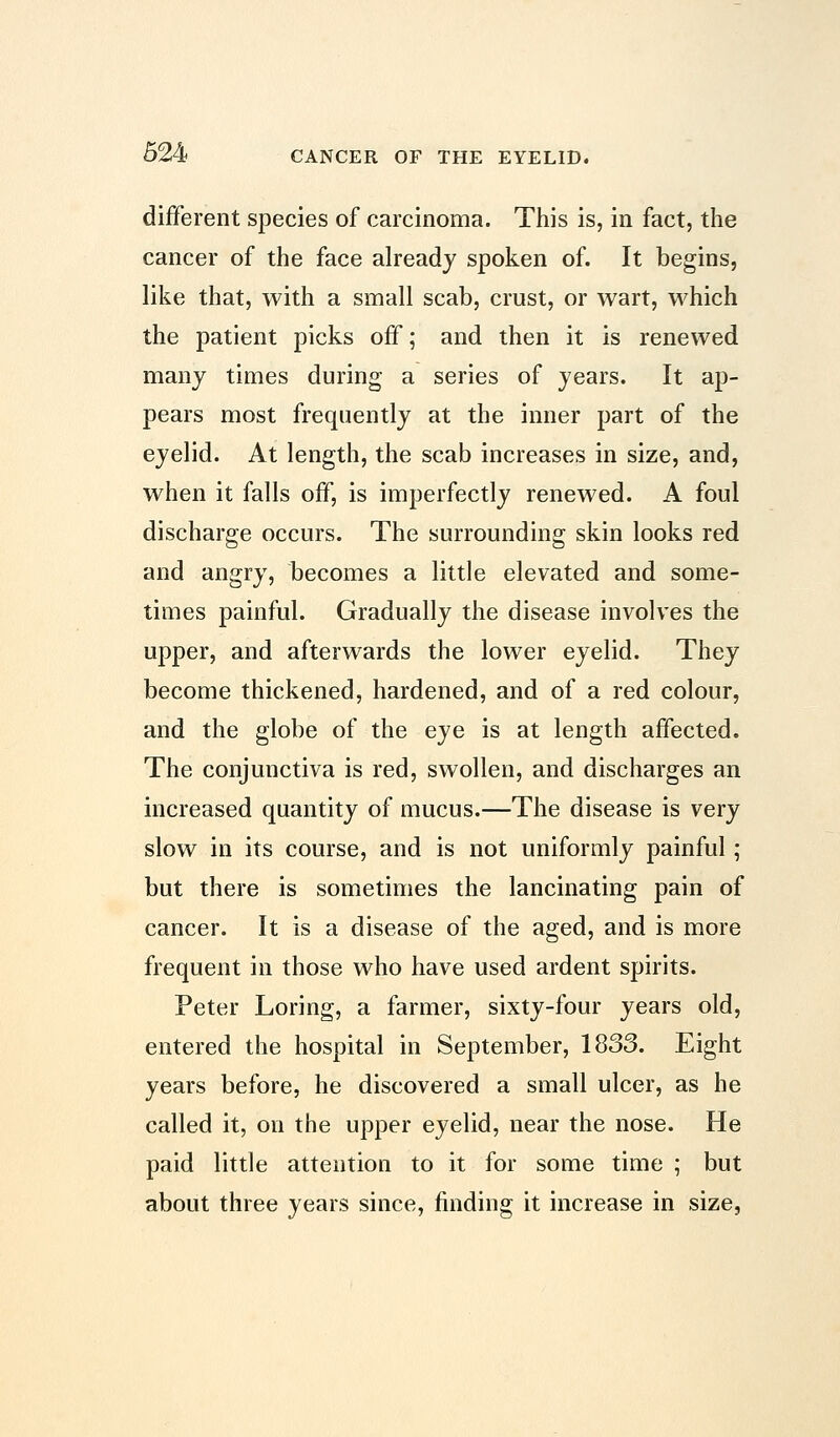 different species of carcinoma. This is, in fact, the cancer of the face already spoken of. It begins, like that, with a small scab, crust, or wart, which the patient picks off; and then it is renewed many times during a series of years. It ap- pears most frequently at the inner part of the eyelid. At length, the scab increases in size, and, when it falls off, is imperfectly renewed. A foul discharge occurs. The surrounding skin looks red and angry, becomes a little elevated and some- times painful. Gradually the disease involves the upper, and afterwards the lower eyelid. They become thickened, hardened, and of a red colour, and the globe of the eye is at length affected. The conjunctiva is red, swollen, and discharges an increased quantity of mucus.—The disease is very slow in its course, and is not uniformly painful; but there is sometimes the lancinating pain of cancer. It is a disease of the aged, and is more frequent in those who have used ardent spirits. Peter Loring, a farmer, sixty-four years old, entered the hospital in September, 1833. Eight years before, he discovered a small ulcer, as he called it, on the upper eyelid, near the nose. He paid little attention to it for some time ; but about three years since, finding it increase in size,