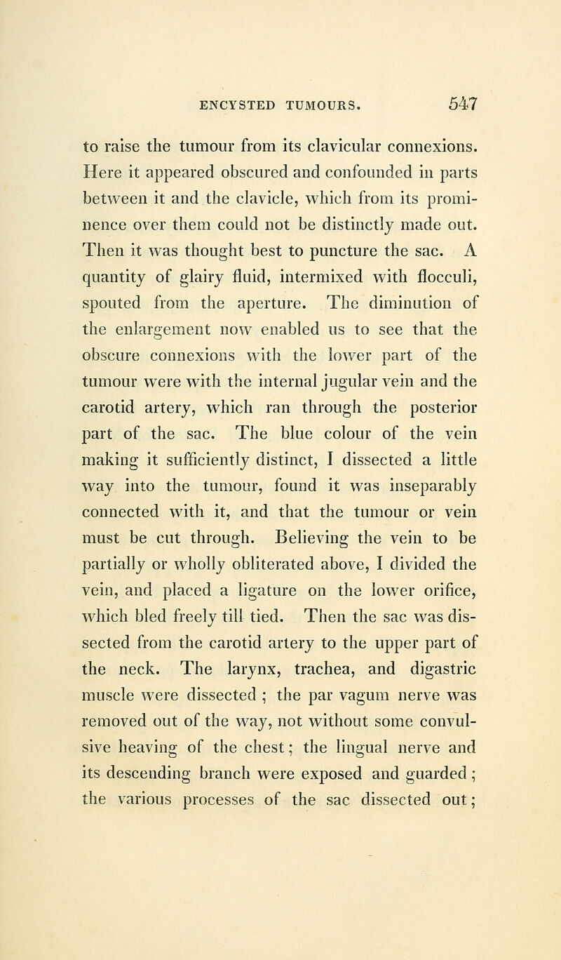 to raise the tumour from its clavicular connexions. Here it appeared obscured and confounded in parts between it and the clavicle, which from its promi- nence over them could not be distinctly made out. Then it was thought best to puncture the sac. A quantity of glairy fluid, intermixed with flocculi, spouted from the aperture. The diminution of the enlargement now enabled us to see that the obscure connexions with the lower part of the tumour were with the internal jugular vein and the carotid artery, which ran through the posterior part of the sac. The blue colour of the vein making it sufficiently distinct, I dissected a little way into the tumour, found it was inseparably connected with it, and that the tumour or vein must be cut through. Believing the vein to be partially or wholly obliterated above, I divided the vein, and placed a ligature on the lower orifice, which bled freely till tied. Then the sac was dis- sected from the carotid artery to the upper part of the neck. The larynx, trachea, and digastric muscle were dissected ; the par vagum nerve was removed out of the way, not without some convul- sive heaving of the chest; the lingual nerve and its descending branch were exposed and guarded ; the various processes of the sac dissected out;