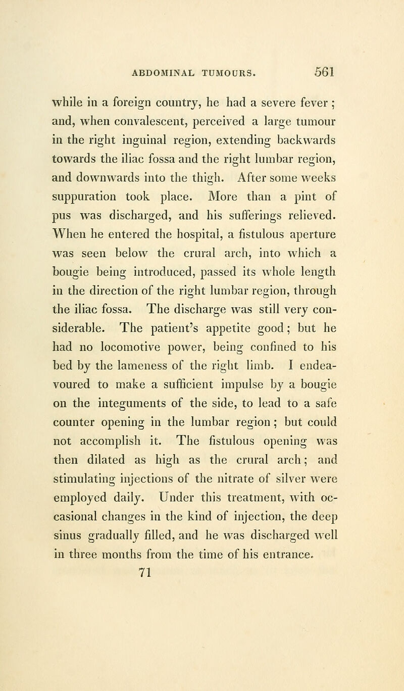 while ill a foreign country, he had a severe fever ; and, when convalescent, perceived a large tumour in the right inguinal region, extending backwards towards the iliac fossa and the right lumbar region, and downwards into the thigh. After some weeks suppuration took place. More than a pint of pus was discharged, and his sufferings relieved. When he entered the hospital, a fistulous aperture was seen below the crural arch, into which a bougie being introduced, passed its whole length in the direction of the right lumbar region, through the iliac fossa. The discharge was still very con- siderable. The patient's appetite good; but he had no locomotive power, being confined to his bed by the lameness of the right limb. I endea- voured to make a sufficient impulse by a bougie on the integuments of the side, to lead to a safe counter opening in the lumbar region; but could not accomplish it. The fistulous opening was then dilated as high as the crural arch; and stimulating injections of the nitrate of silver were employed daily. Under this treatment, Avith oc- casional changes in the kind of injection, the deep sinus gradually filled, and he was discharged well in three months from the time of his entrance. 71