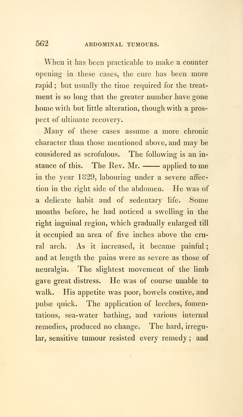 When it has been practicable to make a counter opening in these cases, the cure has been more rapid; but usually the time required for the treat- ment is so long that the greater number have gone home with but little alteration, though with a pros- pect of ultimate recovery. Many of these cases assume a more chronic character than those mentioned above, and may be considered as scrofulous. The following is an in- stance of this. The Rev. Mr. applied to me in the year 1829, labouring under a severe affec- tion in the right side of the abdomen. He was of a delicate habit and of sedentary life. Some months before, he had noticed a swelling in the right inguinal region, which gradually enlarged till it occupied an area of five inches above the cru- ral arch. As it increased, it became painful; and at length the pains were as severe as those of neuralgia. The slightest movement of the limb gave great distress. He was of course unable to walk. His appetite was poor, bowels costive, and pulse quick. The application of leeches, fomen- tations, sea-water bathing, and various internal remedies, produced no change. The hard, irregu- lar, sensitive tumour resisted every remedy; and