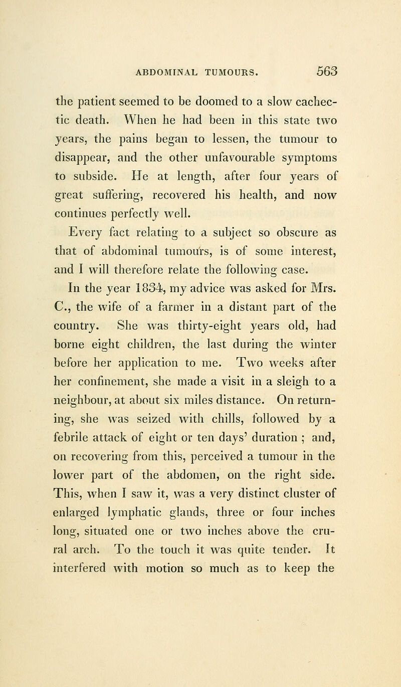 the patient seemed to be doomed to a slow cachec- tic death. When he had been in this state two years, the pains began to lessen, the tumour to disappear, and the other unfavourable symptoms to subside. He at length, after four years of great suffering, recovered his health, and now continues perfectly well. Every fact relating to a subject so obscure as that of abdominal tumours, is of some interest, and I will therefore relate the following case. In the year 1834, my advice was asked for Mrs. C, the wife of a farmer in a distant part of the country. She was thirty-eight years old, had borne eight children, the last during the winter before her application to me. Two weeks after her confinement, she made a visit in a sleigh to a neighbour, at about six miles distance. On return- ing, she was seized with chills, followed by a febrile attack of eight or ten days' duration ; and, on recovering from this, perceived a tumour in the lower part of the abdomen, on the right side. This, when I saw it, was a very distinct cluster of enlarged lymphatic glands, three or four inches long, situated one or two inches above the cru- ral arch. To the touch it was quite tender. It interfered with motion so much as to keep the