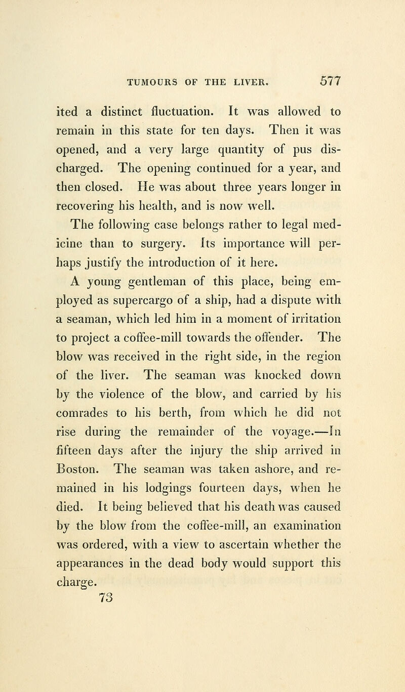 ited a distinct fluctuation. It was allowed to remain in this state for ten days. Then it was opened, and a very large quantity of pus dis- charged. The opening continued for a year, and then closed. He was about three years longer in recovering his health, and is now well. The following case belongs rather to legal med- icine than to surgery, its importance will per- haps justify the introduction of it here. A young gentleman of this place, being em- ployed as supercargo of a ship, had a dispute with a seaman, which led him in a moment of irritation to project a coffee-mill towards the offender. The blow was received in the right side, in the region of the liver. The seaman was knocked down by the violence of the blow, and carried by his comrades to his berth, from which he did not rise during the remainder of the voyage.—In fifteen days after the injury the ship arrived in Boston. The seaman was taken ashore, and re- mained in his lodgings fourteen days, when he died. It being believed that his death was caused by the blow from the coffee-mill, an examination was ordered, with a view to ascertain whether the appearances in the dead body would support this charge. 73