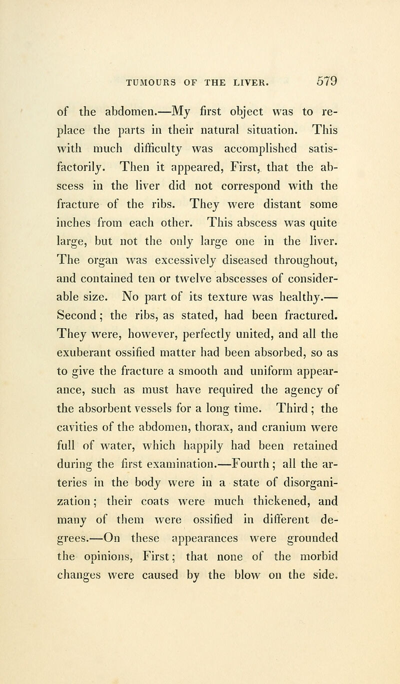 of the abdomen.—My first object was to re- place the parts in their natural situation. This with much difficulty was accomplished satis- factorily. Then it appeared, First, that the ab- scess in the liver did not correspond with the fracture of the ribs. They were distant some inches from each other. This abscess was quite large, but not the only large one in the liver. The organ was excessively diseased throughout, and contained ten or twelve abscesses of consider- able size. No part of its texture was healthy.— Second; the ribs, as stated, had been fractured. They were, however, perfectly united, and all the exuberant ossified matter had been absorbed, so as to give the fracture a smooth and uniform appear- ance, such as must have required the agency of the absorbent vessels for a long time. Third ; the cavities of the abdomen, thorax, and cranium were full of water, which happily had been retained during the first examination.—Fourth ; all the ar- teries in the body were in a state of disorgani- zation ; their coats were much thickened, and many of them were ossified in different de- grees.—On these appearances were grounded the opinions, First; that none of the morbid changes were caused by the blow on the side.
