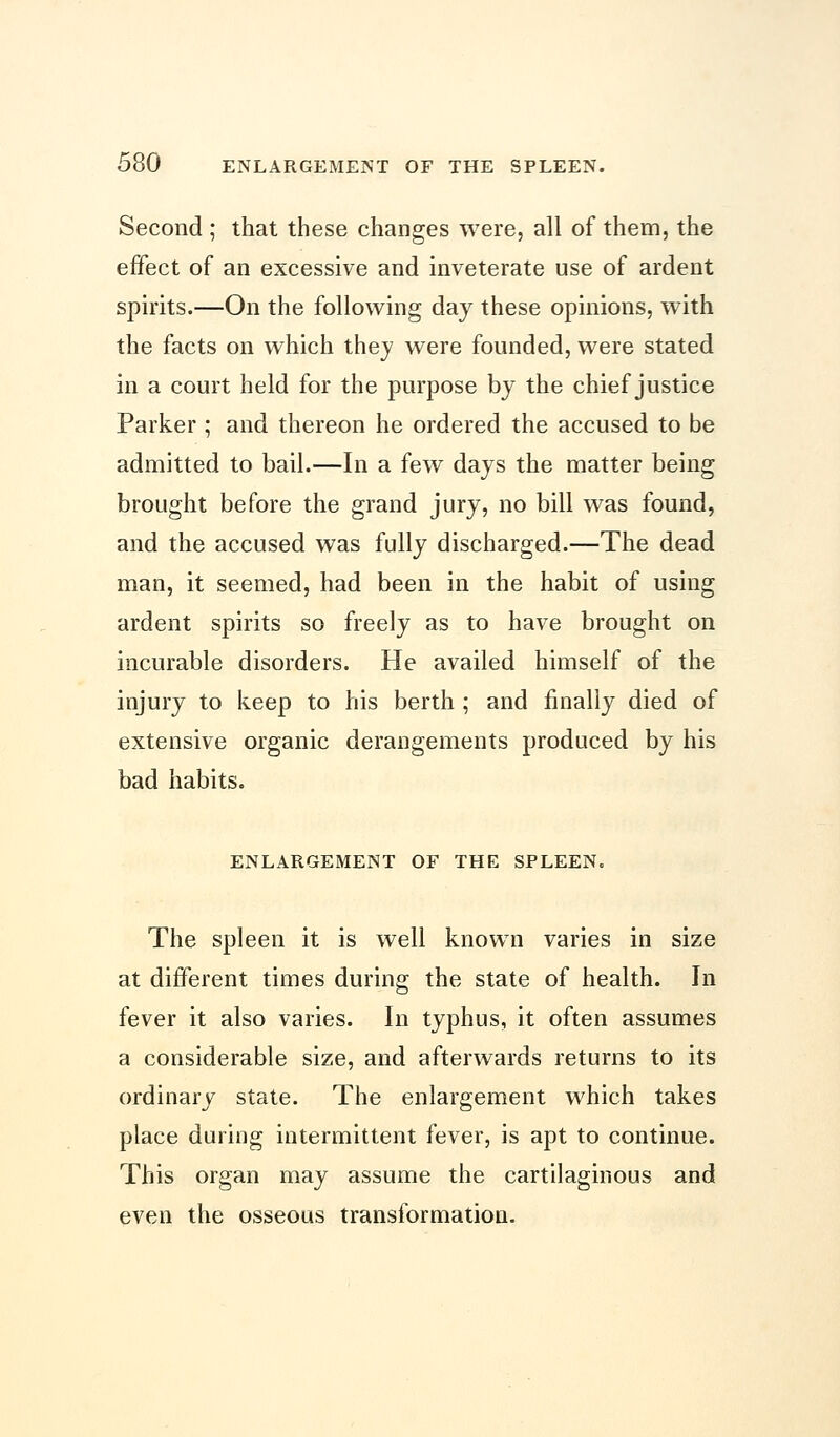 Second ; that these changes were, all of them, the effect of an excessive and inveterate use of ardent spirits.—On the following day these opinions, with the facts on which they were founded, were stated in a court held for the purpose by the chief justice Parker ; and thereon he ordered the accused to be admitted to bail.—In a few days the matter being brought before the grand jury, no bill was found, and the accused was fully discharged.—The dead man, it seemed, had been in the habit of using ardent spirits so freely as to have brought on incurable disorders. He availed himself of the injury to keep to his berth ; and finally died of extensive organic derangements produced by his bad habits. ENLARGEMENT OF THE SPLEEN. The spleen it is well known varies in size at different times during the state of health. In fever it also varies. In typhus, it often assumes a considerable size, and afterwards returns to its ordinary state. The enlargement which takes place during intermittent fever, is apt to continue. This organ may assume the cartilaginous and even the osseous transformation.