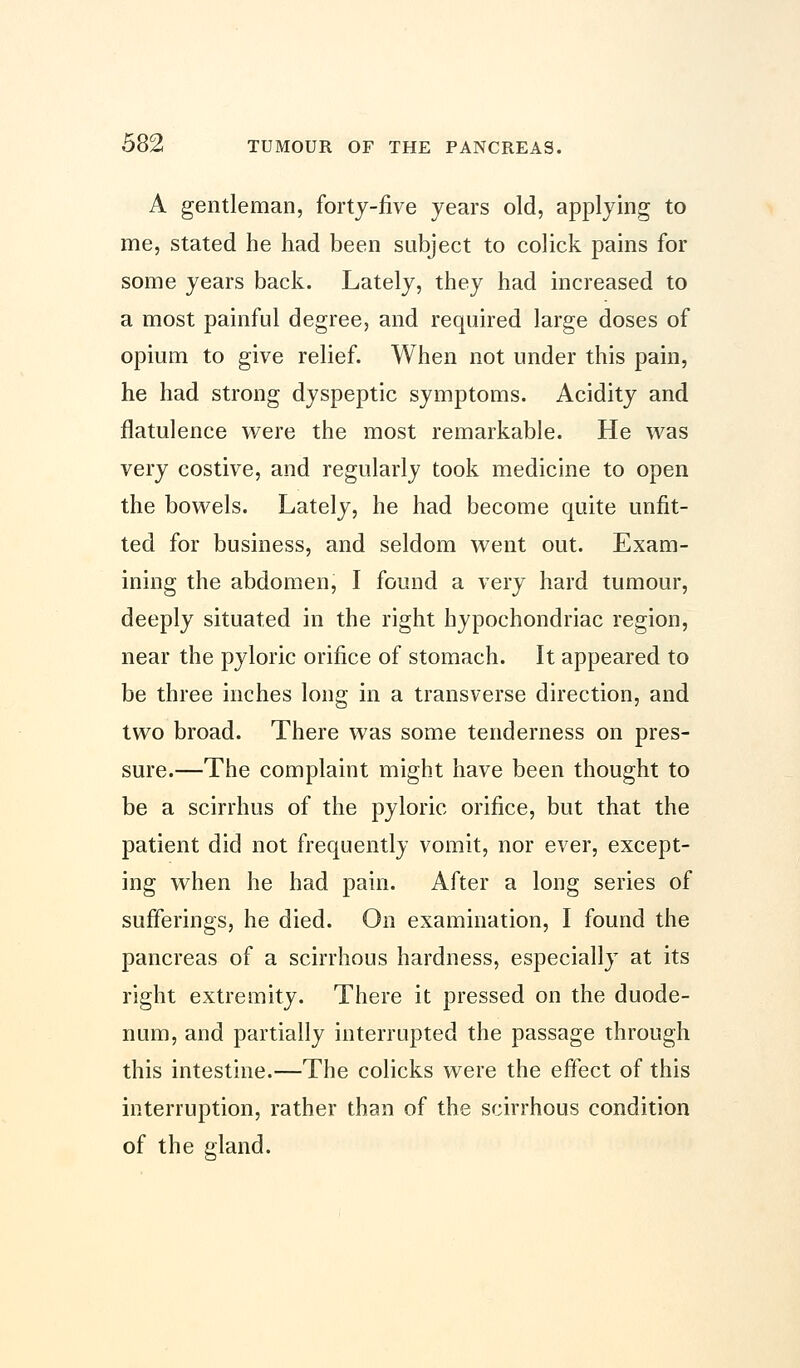 A gentleman, forty-five years old, applying to me, stated he had been subject to colick pains for some years back. Lately, they had increased to a most painful degree, and required large doses of opium to give relief. When not under this pain, he had strong dyspeptic symptoms. Acidity and flatulence were the most remarkable. He was very costive, and regularly took medicine to open the bowels. Lately, he had become quite unfit- ted for business, and seldom went out. Exam- ining the abdomen, I found a very hard tumour, deeply situated in the right hypochondriac region, near the pyloric orifice of stomach. It appeared to be three inches long in a transverse direction, and two broad. There was some tenderness on pres- sure.—The complaint might have been thought to be a scirrhus of the pyloric orifice, but that the patient did not frequently vomit, nor ever, except- ing when he had pain. After a long series of sufferings, he died. On examination, I found the pancreas of a scirrhous hardness, especially at its right extremity. There it pressed on the duode- num, and partially interrupted the passage through this intestine.—The colicks were the effect of this interruption, rather than of the scirrhous condition of the gland.