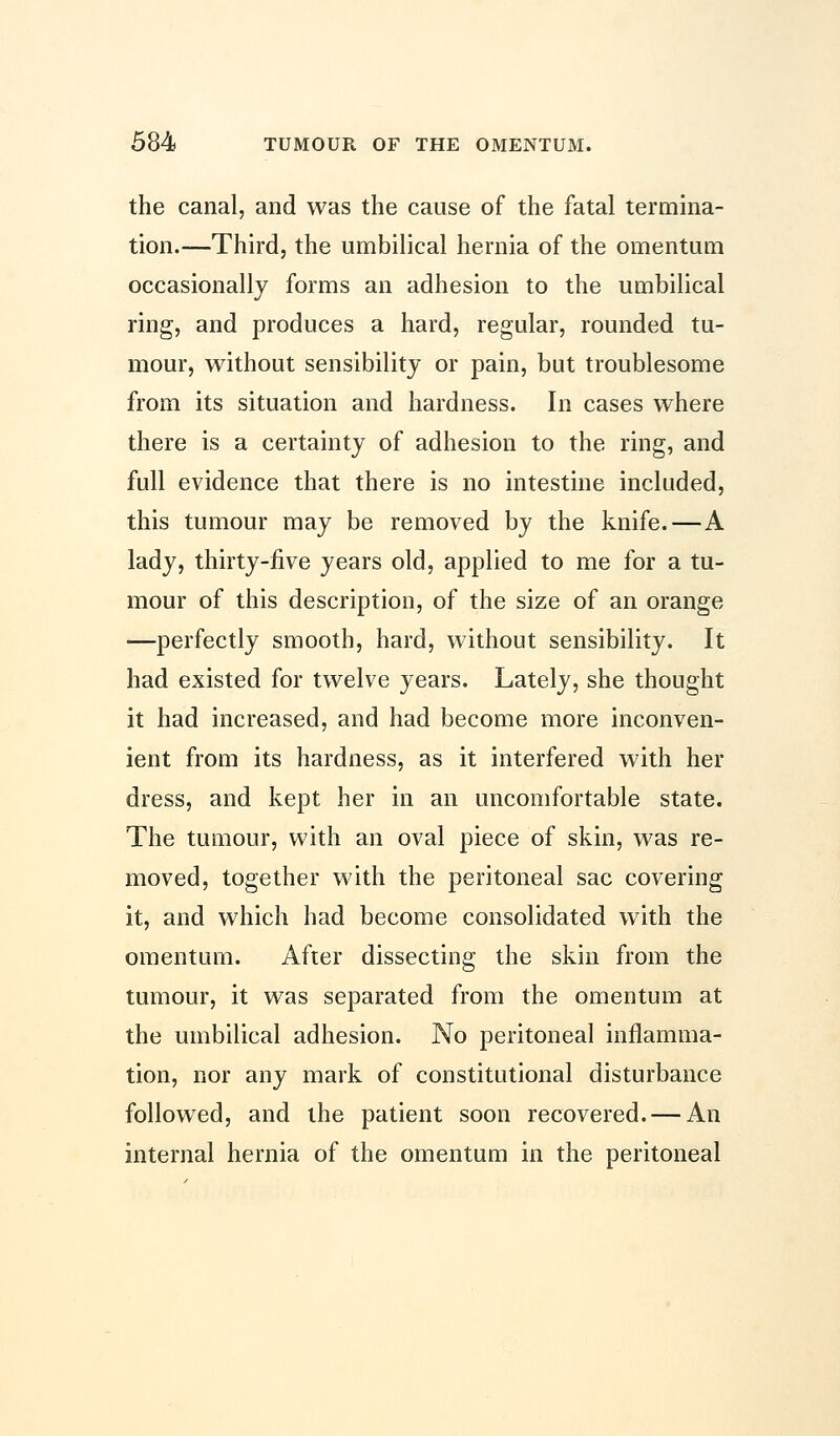 the canal, and was the cause of the fatal termina- tion.—Third, the umbilical hernia of the omentum occasionally forms an adhesion to the umbilical ring, and produces a hard, regular, rounded tu- mour, without sensibility or pain, but troublesome from its situation and hardness. In cases where there is a certainty of adhesion to the ring, and full evidence that there is no intestine included, this tumour may be removed by the knife.—A lady, thirty-five years old, applied to me for a tu- mour of this description, of the size of an orange —perfectly smooth, hard, without sensibility. It had existed for twelve years. Lately, she thought it had increased, and had become more inconven- ient from its hardness, as it interfered with her dress, and kept her in an uncomfortable state. The tumour, with an oval piece of skin, was re- moved, together with the peritoneal sac covering it, and which had become consolidated with the omentum. After dissecting the skin from the tumour, it was separated from the omentum at the umbilical adhesion. No peritoneal inflamma- tion, nor any mark of constitutional disturbance followed, and the patient soon recovered. — An internal hernia of the omentum in the peritoneal