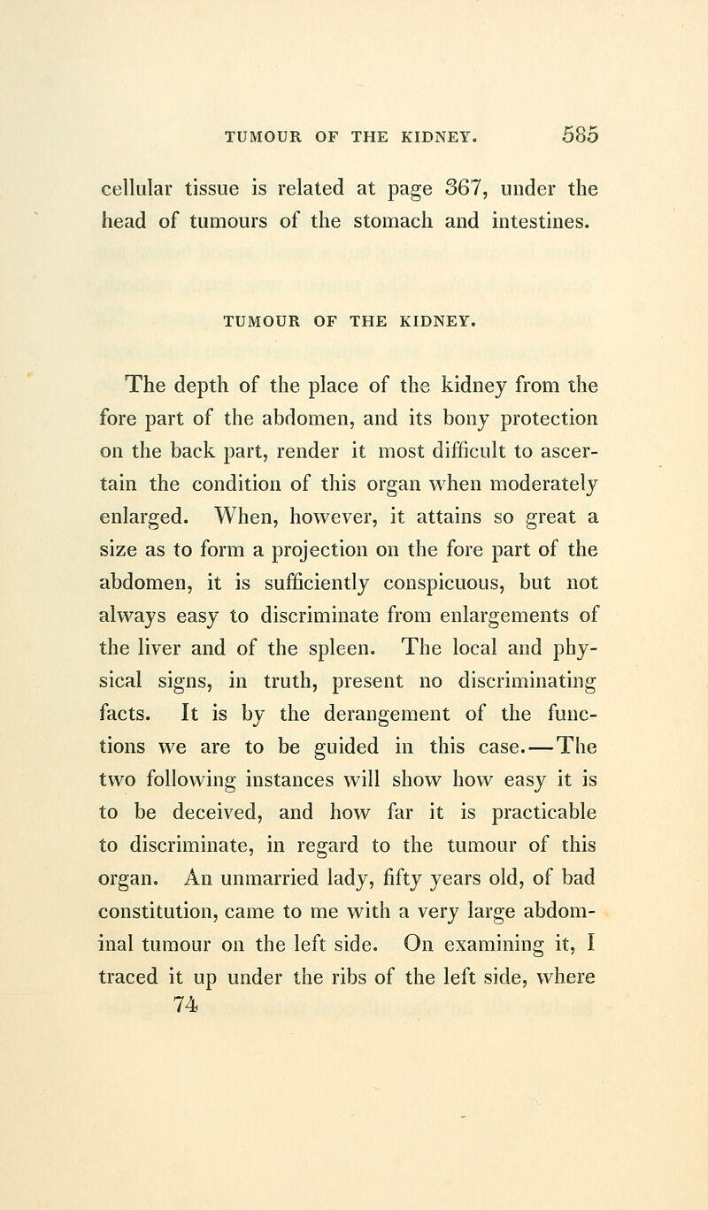 cellular tissue is related at page 367, under the head of tumours of the stomach and intestines. TUMOUR OF THE KIDNEY. The depth of the place of the kidney from the fore part of the abdomen, and its bony protection on the back part, render it most difficult to ascer- tain the condition of this organ when moderately enlarged. When, however, it attains so great a size as to form a projection on the fore part of the abdomen, it is sufficiently conspicuous, but not always easy to discriminate from enlargements of the liver and of the spleen. The local and phy- sical signs, in truth, present no discriminating facts. It is by the derangement of the func- tions we are to be guided in this case. — The two following instances will show how easy it is to be deceived, and how far it is practicable to discriminate, in regard to the tumour of this organ. An unmarried lady, fifty years old, of bad constitution, came to me with a very large abdom- inal tumour on the left side. On examining it, I traced it up under the ribs of the left side, where 74
