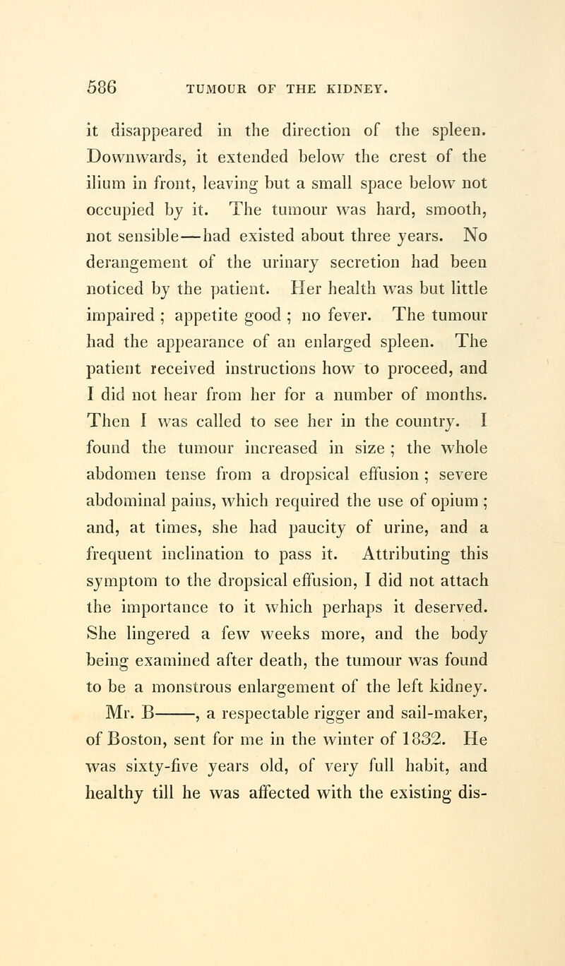 it disappeared in the direction of the spleen. Downwards, it extended below the crest of the ilium in front, leaving but a small space below not occupied by it. The tumour was hard, smooth, not sensible — had existed about three years. No derangement of the urinary secretion had been noticed by the patient. Her health was but little impaired ; appetite good ; no fever. The tumour had the appearance of an enlarged spleen. The patient received instructions how to proceed, and I did not hear from her for a number of months. Then I was called to see her in the country. I found the tumour increased in size ; the whole abdomen tense from a dropsical effusion ; severe abdominal pains, which required the use of opium ; and, at times, she had paucity of urine, and a frequent inclination to pass it. Attributing this symptom to the dropsical effusion, I did not attach the importance to it which perhaps it deserved. She lingered a few weeks more, and the body being examined after death, the tumour was found to be a monstrous enlargement of the left kidney. Mr. B , a respectable rigger and sail-maker, of Boston, sent for me in the winter of 1332. He was sixty-five years old, of very full habit, and healthy till he was affected with the existing dis-