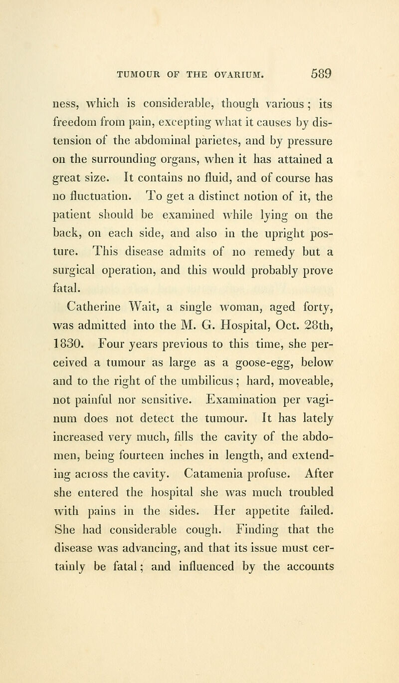 ness, which is considerable, though various ; its freedom from pain, excepting what it causes by dis- tension of the abdominal parietes, and by pressure on the surrounding organs, when it has attained a great size. It contains no fluid, and of course has no fluctuation. To get a distinct notion of it, the patient should be examined while lying on the back, on each side, and also in the upright pos- ture. This disease admits of no remedy but a surgical operation, and this would probably prove fatal. Catherine Wait, a single woman, aged forty, was admitted into the M. G. Hospital, Oct. 28th, 1830. Four years previous to this time, she per- ceived a tumour as large as a goose-egg, below and to the right of the umbilicus ; hard, moveable, not painful nor sensitive. Examination per vagi- num does not detect the tumour. It has lately increased very much, fills the cavity of the abdo- men, being fourteen inches in length, and extend- ing across the cavity. Catamenia profuse. After she entered the hospital she was much troubled with pains in the sides. Her appetite failed. She had considerable cough. Finding that the disease was advancing, and that its issue must cer- tainly be fatal; and influenced by the accounts