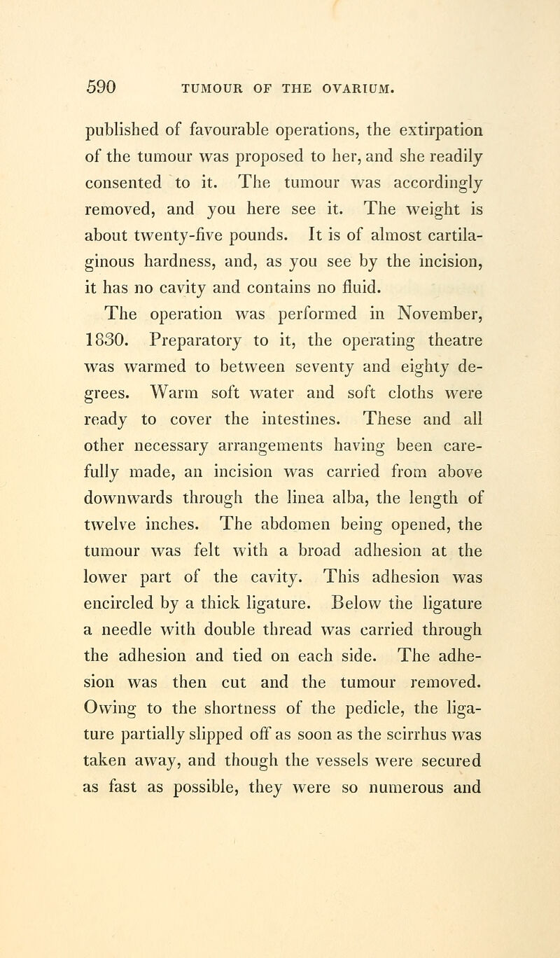 published of favourable operations, the extirpation of the tumour was proposed to her, and she readily consented to it. The tumour was accordingly removed, and you here see it. The weight is about twenty-five pounds. It is of almost cartila- ginous hardness, and, as you see by the incision, it has no cavity and contains no fluid. The operation was performed in November, 1830. Preparatory to it, the operating theatre was warmed to between seventy and eighty de- grees. Warm soft water and soft cloths were ready to cover the intestines. These and all other necessary arrangements having been care- fully made, an incision was carried from above downwards through the linea alba, the length of twelve inches. The abdomen being opened, the tumour was felt with a broad adhesion at the lower part of the cavity. This adhesion was encircled by a thick ligature. Below the ligature a needle with double thread was carried through the adhesion and tied on each side. The adhe- sion was then cut and the tumour removed. Owing to the shortness of the pedicle, the liga- ture partially slipped off as soon as the scirrhus was taken away, and though the vessels were secured as fast as possible, they were so numerous and