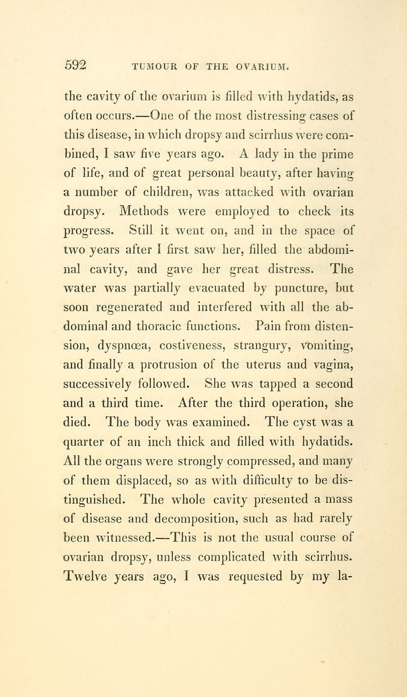 the cavity of the ovarium is filled with hydatids, as often occurs.—One of the most distressing cases of this disease, in which dropsy and scirrhus were com- bined, I saw five years ago. A lady in the prime of life, and of great personal beauty, after having a number of children, was attacked with ovarian dropsy. Methods were employed to check its progress. Still it went on, and in the space of two years after I first saw her, filled the abdomi- nal cavity, and gave her great distress. The water was partially evacuated by puncture, but soon regenerated and interfered with all the ab- dominal and thoracic functions. Pain from disten- sion, dyspnoea, costiveness, strangury, vomiting, and finally a protrusion of the uterus and vagina, successively followed. She was tapped a second and a third time. After the third operation, she died. The body was examined. The cyst was a quarter of an inch thick and filled with hydatids. All the organs were strongly compressed, and many of them displaced, so as with difficulty to be dis- tinguished. The whole cavity presented a mass of disease and decomposition, such as had rarely been witnessed.—This is not the usual course of ovarian dropsy, unless complicated with scirrhus. Twelve years ago, I was requested by my la-