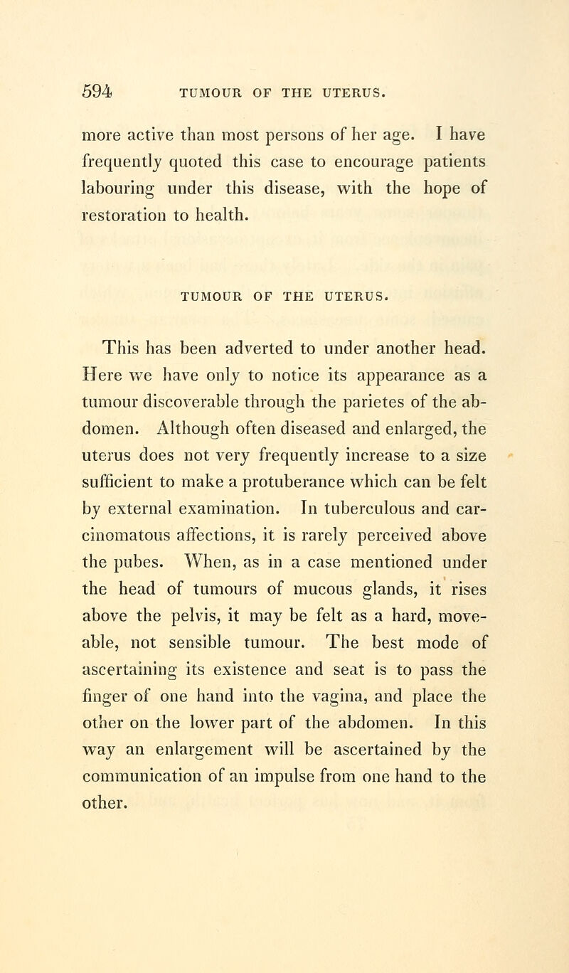 more active than most persons of her age. I have frequently quoted this case to encourage patients labouring under this disease, with the hope of restoration to health. TUMOUR OF THE UTERUS. This has been adverted to under another head. Here we have only to notice its appearance as a tumour discoverable through the parietes of the ab- domen. Although often diseased and enlarged, the uterus does not very frequently increase to a size sufficient to make a protuberance which can be felt by external examination. In tuberculous and car- cinomatous affections, it is rarely perceived above the pubes. When, as in a case mentioned under the head of tumours of mucous glands, it rises above the pelvis, it may be felt as a hard, move- able, not sensible tumour. The best mode of ascertaining its existence and seat is to pass the finger of one hand into the vagina, and place the other on the lower part of the abdomen. In this way an enlargement will be ascertained by the communication of an impulse from one hand to the other.