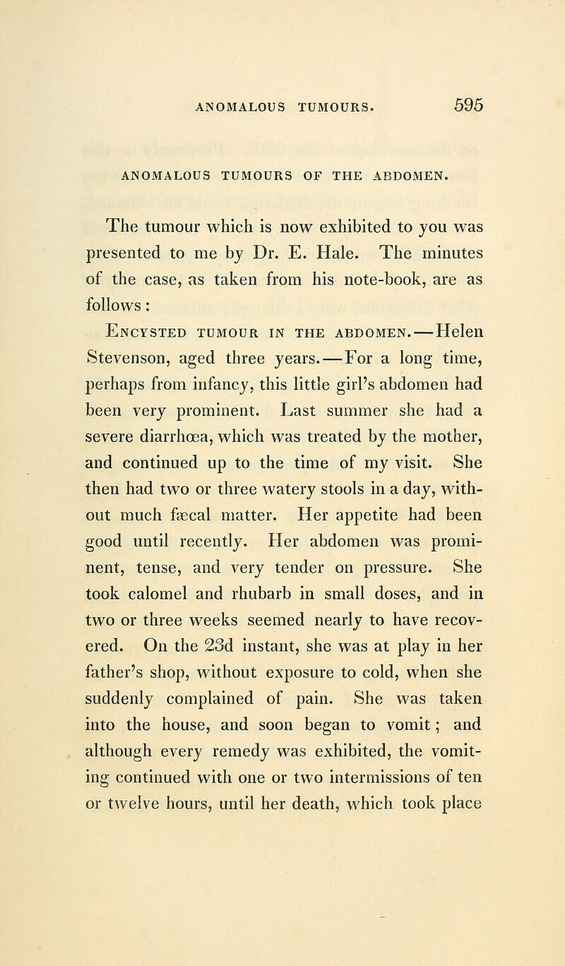 ANOMALOUS TUMOURS OF THE ABDOMEN. The tumour which is now exhibited to you was presented to me by Dr. E. Hale. The minutes of the case, as taken from his note-book, are as follows: Encysted tumour in the abdomen.—Helen Stevenson, aged three years. — For a long time, perhaps from infancy, this little girl's abdomen had been very prominent. Last summer she had a severe diarrhoea, which was treated by the mother, and continued up to the time of my visit. She then had two or three watery stools in a day, with- out much faecal matter. Her appetite had been good until recently. Her abdomen was promi- nent, tense, and very tender on pressure. She took calomel and rhubarb in small doses, and in two or three weeks seemed nearly to have recov- ered. On the 23d instant, she was at play in her father's shop, without exposure to cold, when she suddenly complained of pain. She was taken into the house, and soon began to vomit; and although every remedy was exhibited, the vomit- ing continued with one or two intermissions of ten or twelve hours, until her death, which took place