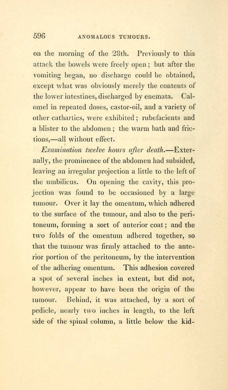 on the morning of the 23th. Previously to this attack the bowels were freely open; but after the vomiting began, no discharge could be obtained, except what was obviously merely the contents of the lower intestines, discharged by enemata. Cal- omel in repeated doses, castor-oil, and a variety of other cathartics, were exhibited ; rubefacients and a blister to the abdomen; the warm bath and fric- tions,—all without effect. Examination twelve hours after death.—Exter- nally, the prominence of the abdomen had subsided, leaving an irregular projection a little to the left of the umbilicus. On opening the cavity, this pro- jection was found to be occasioned by a large tumour. Over it Jay the omentum, which adhered to the surface of the tumour, and also to the peri- toneum, forming a sort of anterior coat; and the two folds of the omentum adhered together, so that the tumour was firmly attached to the ante- rior portion of the peritoneum, by the intervention of the adhering omentum. This adhesion covered a spot of several inches in extent, but did not, however, appear to have been the origin of the tumour. Behind, it was attached, by a sort of pedicle, nearly two inches in length, to the left side of the spinal column, a little below the kid-
