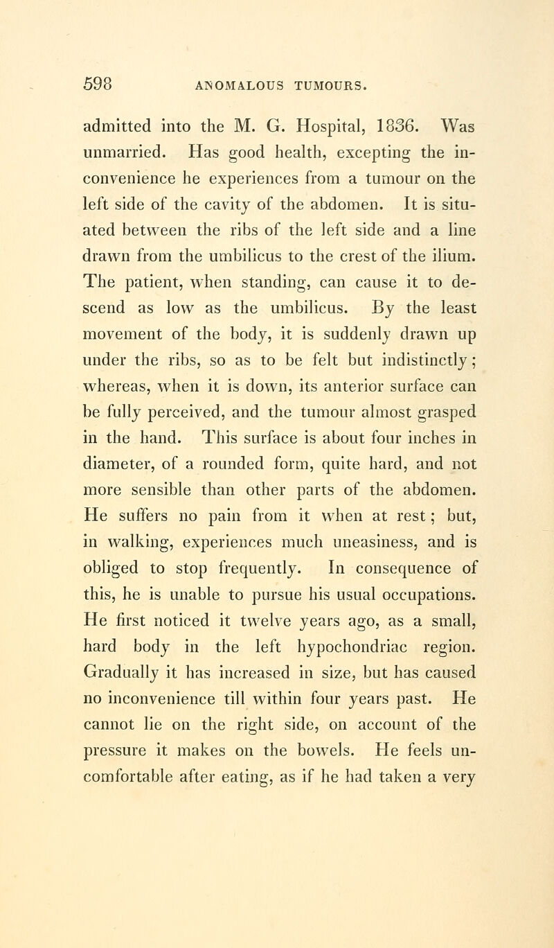 admitted into the M. G. Hospital, 1836. Was unmarried. Has good health, excepting the in- convenience he experiences from a tumour on the left side of the cavity of the abdomen. It is situ- ated between the ribs of the left side and a line drawn from the umbilicus to the crest of the ilium. The patient, when standing, can cause it to de- scend as low as the umbilicus. By the least movement of the body, it is suddenly drawn up under the ribs, so as to be felt but indistinctly; whereas, when it is down, its anterior surface can be fully perceived, and the tumour almost grasped in the hand. This surface is about four inches in diameter, of a rounded form, quite hard, and not more sensible than other parts of the abdomen. He suffers no pain from it when at rest; but, in walking, experiences much uneasiness, and is obliged to stop frequently. In consequence of this, he is unable to pursue his usual occupations. He first noticed it twelve years ago, as a small, hard body in the left hypochondriac region. Gradually it has increased in size, but has caused no inconvenience till within four years past. He cannot lie on the right side, on account of the pressure it makes on the bowels. He feels un- comfortable after eating, as if he had taken a very