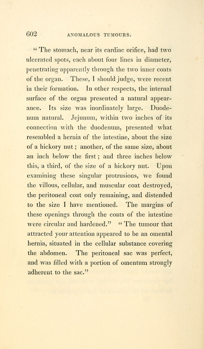  The stomach, near its cardiac orifice, had two ulcerated spots, each about four lines in diameter, penetrating apparently through the two inner coats of the organ. These, I should judge, were recent in their formation. In other respects, the internal surface of the organ presented a natural appear- ance. Its size was inordinately large. Duode- num natural. Jejunum, within two inches of its connection with the duodenum, presented what resembled a hernia of the intestine, about the size of a hickory nut; another, of the same size, about an inch below the first; and three inches below this, a third, of the size of a hickory nut. Upon examining these singular protrusions, we found the villous, cellular, and muscular coat destroyed, the peritoneal coat only remaining, and distended to the size I have mentioned. The margins of these openings through the coats of the intestine were circular and hardened.  The tumour that attracted your attention appeared to be an omental hernia, situated in the cellular substance covering the abdomen. The peritoneal sac was perfect, and was filled with a portion of omentum strongly adherent to the sac.