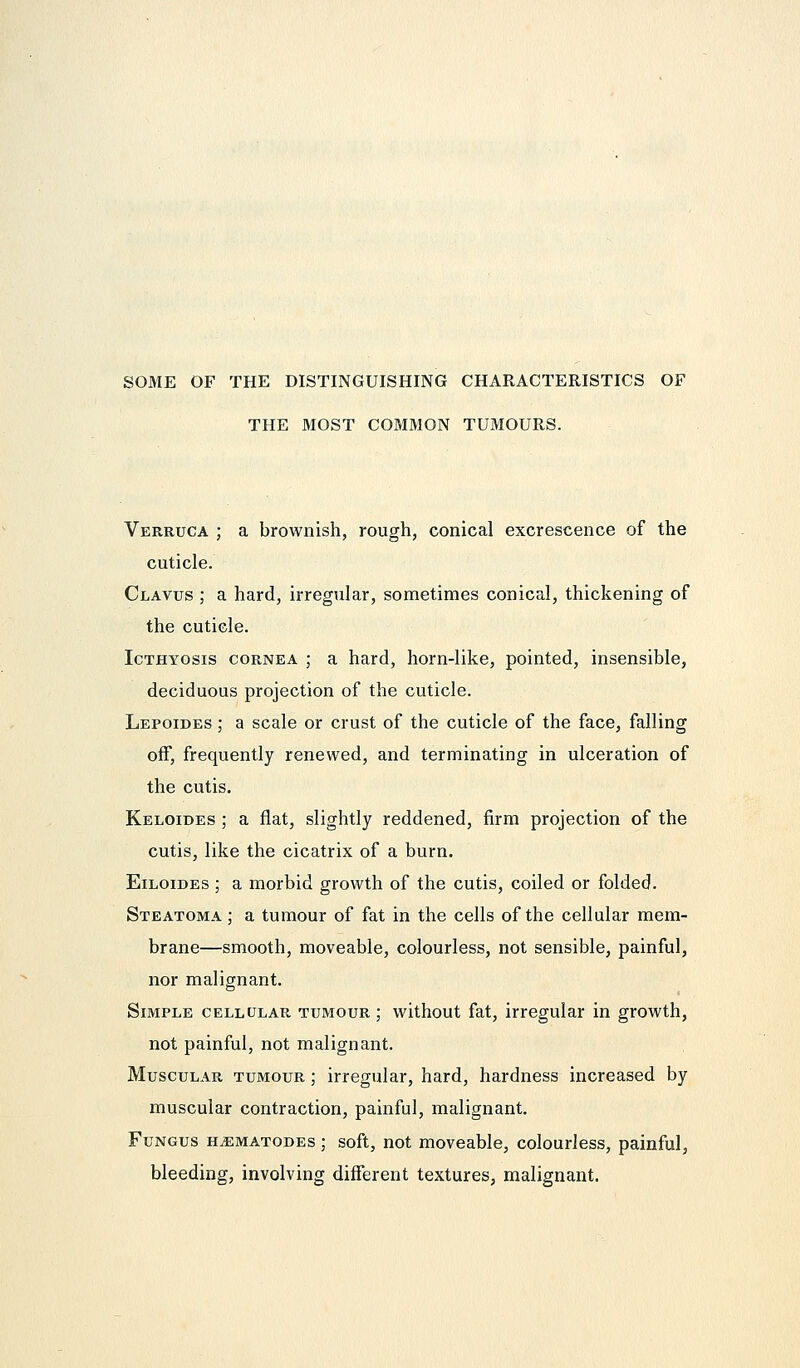 SOME OF THE DISTINGUISHING CHARACTERISTICS OF THE MOST COMMON TUMOURS. Verruca ; a brownish, rough, conical excrescence of the cuticle. Clavus ; a hard, irregular, sometimes conical, thickening of the cuticle. Icthyosis cornea ; a hard, horn-like, pointed, insensible, deciduous projection of the cuticle. Lepoides ; a scale or crust of the cuticle of the face, falling off, frequently renewed, and terminating in ulceration of the cutis. Keloides ; a flat, slightly reddened, firm projection of the cutis, like the cicatrix of a burn. Eiloides ; a morbid growth of the cutis, coiled or folded. Steatoma ; a tumour of fat in the cells of the cellular mem- brane—smooth, moveable, colourless, not sensible, painful, nor malignant. Simple cellular tumour; without fat, irregular in growth, not painful, not malignant. Muscular tumour ; irregular, hard, hardness increased by muscular contraction, painful, malignant. Fungus h^ematodes ; soft, not moveable, colourless, painful, bleeding, involving different textures, malignant.