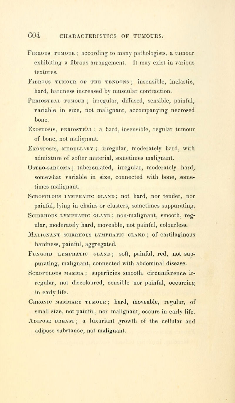 Fibrous tumour ; according to many pathologists, a tumour exhibiting a fibrous arrangement. It may exist in various textures. Fibrous tumour of the tendons ; insensible, inelastic, hard, hardness increased by muscular contraction. Periosteal tumour ; irregular, diffused, sensible, painful, variable in size, not malignant, accompanying necrosed bone. Exostosis, periosteal ; a hard, insensible, regular tumour of bone, not malignant. Exostosis, medullary ; irregular, moderately hard, with admixture of softer material, sometimes malignant. Osteo-sarcoma ; tuberculated, irregular, moderately hard, somewhat variable in size, connected with bone, some- times malignant. Scrofulous lymphatic gland ; not hard, nor tender, nor painful, lying in chains or clusters, sometimes suppurating. Scirrhous lymphatic gland ; non-malignant, smooth, reg- ular, moderately hard, moveable, not painful, colourless. Malignant scirrhous lymphatic gland ; of cartilaginous hardness, painful, aggregated. Fungoid lymphatic gland ; soft, painful, red, not sup- purating, malignant, connected with abdominal disease. Scrofulous mamma ; superficies smooth, circumference ir- regular, not discoloured, sensible nor painful, occurring in early life. Chronic mammary tumour; hard, moveable, regular, of small size, not painful, nor malignant, occurs in early life. Adipose breast ; a luxuriant growth of the cellular and adipose substance, not malignant.