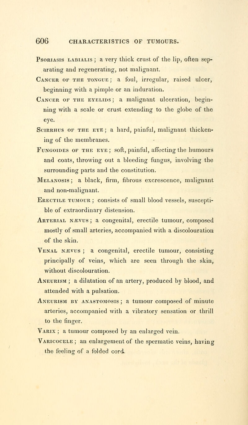 Psoriasis labialis ; a very thick crust of the lip, often sep- arating and regenerating, not malignant. Cancer of the tongue ; a foul, irregular, raised ulcer, beginning with a pimple or an induration. Cancer op the eyelids ; a malignant ulceration, begin- ning with a scale or crust extending to the globe of the eye. Scirrhus of the eye ; a hard, painful, malignant thicken- ing of the membranes. Fungoides of the eye ; soft, painful, affecting the humours and coats, throwing out a bleeding fungus, involving the surrounding parts and the constitution. Melanosis ; a black, firm, fibrous excrescence, malignant and non-malignant. Erectile tumour ; consists of small blood vessels, suscepti- ble of extraordinary distension. Arterial n^evus ; a congenital, erectile tumour, composed mostly of small arteries, accompanied with a discolouration of the skin. Venal n^evus ; a congenital, erectile tumour, consisting principally of veins, which are seen through the skin, without discolouration. Aneurism ; a dilatation of an artery, produced by blood, and attended with a pulsation. Aneurism by anastomosis ; a tumour composed of minute arteries, accompanied with a vibratory sensation or thrill to the finger. Varix ; a tumour composed by an enlarged vein. Varicocele; an enlargement of the spermatic veins, having the feeling of a folded cord.