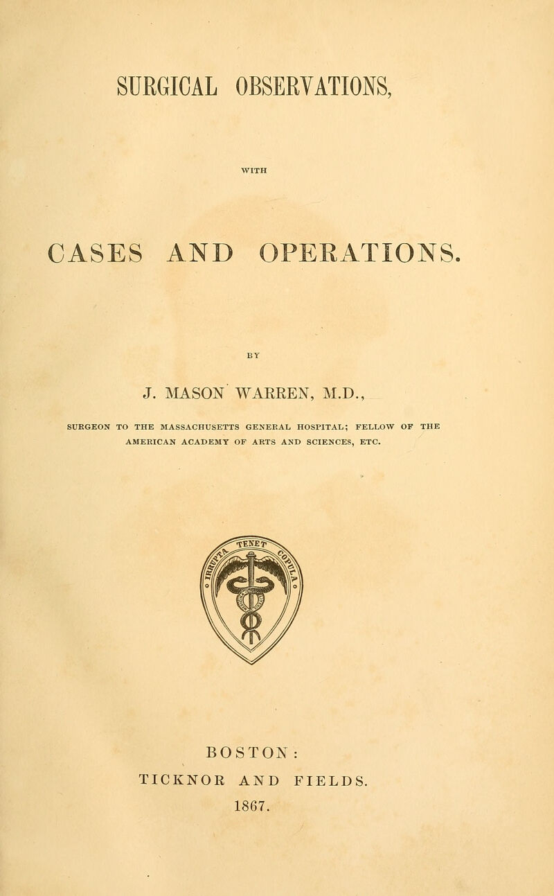 SURGICAL OBSERVATIONS, CASES AND OPERATIONS. J. MASON WARREN, M.D., SURGEON TO THE MASSACHUSETTS GENERAL HOSPITAL; FELLOW OF THE AMERICAN ACADEMY OF ARTS AND SCIENCES, ETC. BOSTON: TICKNOR AND FIELDS. 1867.