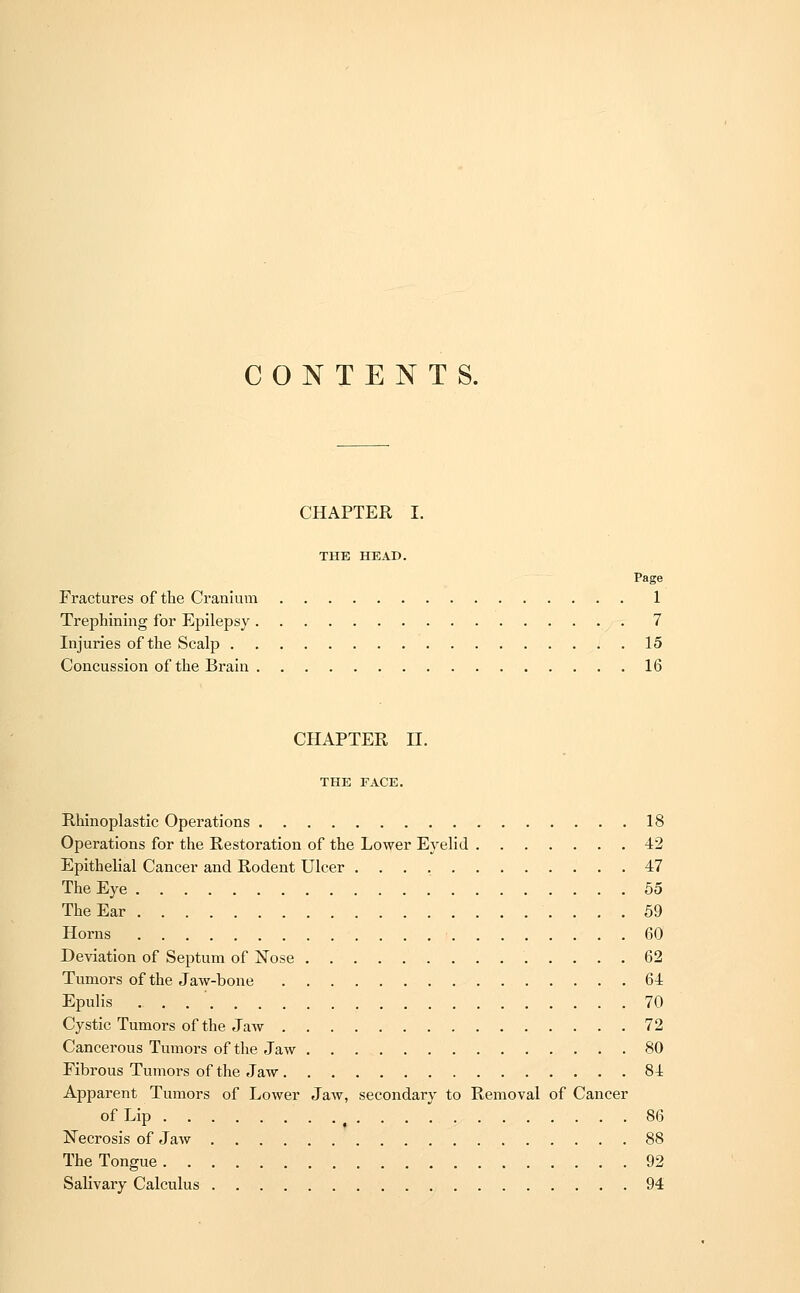 CONTENTS. CHAPTER I. THE HEAD. Fractures of the Cranium 1 Trephining for Epilepsy 7 Injuries of the Scalp 15 Concussion of the Brain 16 CHAPTER II. THE FACE. Rhinoplastic Operations 18 Operations for the Restoration of the Lower Eyelid 42 Epithelial Cancer and Rodent Ulcer 47 The Eye 55 The Ear 59 Horns 60 Deviation of Septum of Nose 62 Tumors of the Jaw-bone 64 Epulis . . 70 Cystic Tumors of the Jaw 72 Cancerous Tumors of the Jaw SO Fibrous Tumors of the Jaw 84 Apparent Tumors of Lower Jaw, secondary to Removal of Cancer of Lip 86 Necrosis of Jaw 88 The Tongue 92 Salivary Calculus 94