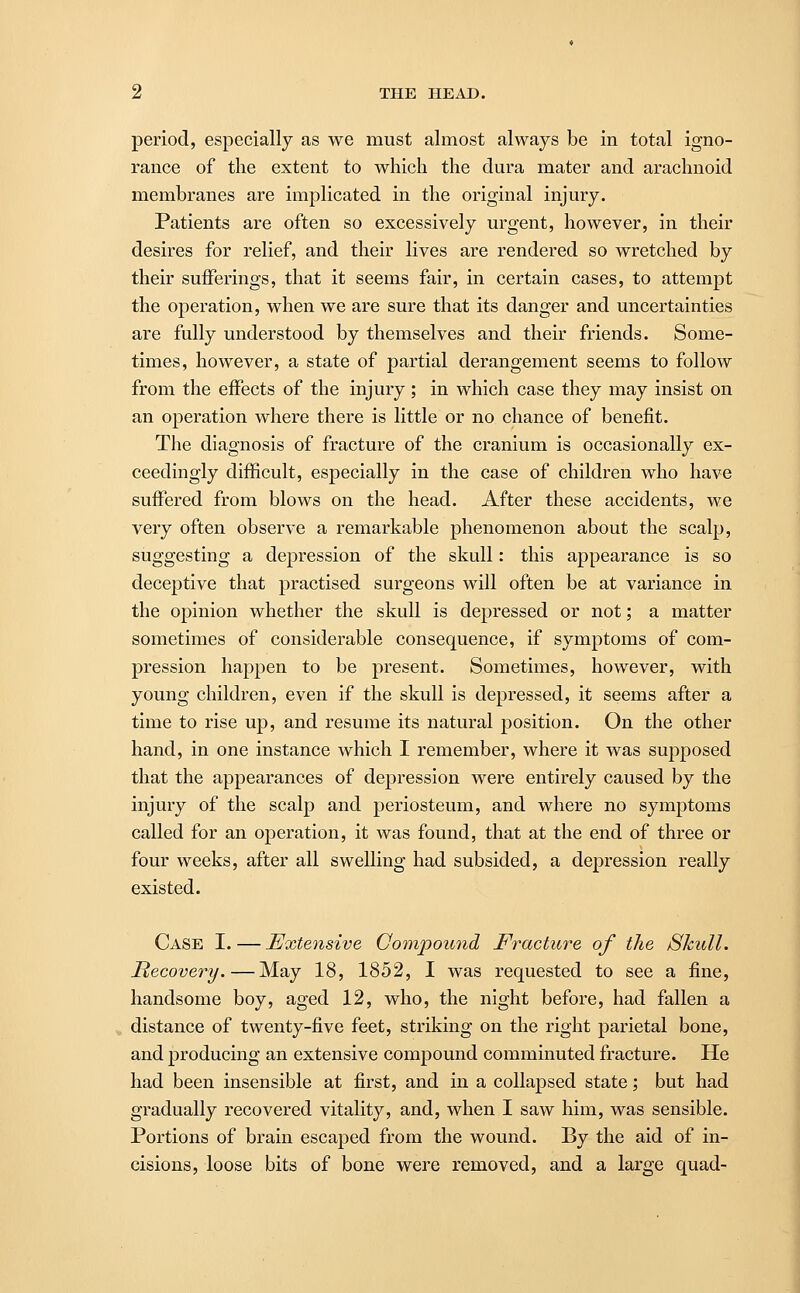 period, especially as we must almost always be in total igno- rance of the extent to which the dura mater and arachnoid membranes are implicated in the original injury. Patients are often so excessively urgent, however, in their desires for relief, and their lives are rendered so wretched by their sufferings, that it seems fair, in certain cases, to attempt the operation, when we are sure that its danger and uncertainties are fully understood by themselves and their friends. Some- times, however, a state of partial derangement seems to follow from the effects of the injury ; in which case they may insist on an operation where there is little or no chance of benefit. The diagnosis of fracture of the cranium is occasionally ex- ceedingly difficult, especially in the case of children who have suffered from blows on the head. After these accidents, we very often observe a remarkable phenomenon about the scalp, suggesting a depression of the skull: this appearance is so deceptive that practised surgeons will often be at variance in the opinion whether the skull is depressed or not; a matter sometimes of considerable consequence, if symptoms of com- pression happen to be present. Sometimes, however, with young children, even if the skull is depressed, it seems after a time to rise up, and resume its natural position. On the other hand, in one instance which I remember, where it was supposed that the appearances of depression were entirely caused by the injury of the scalp and periosteum, and where no symptoms called for an operation, it was found, that at the end of three or four weeks, after all swelling had subsided, a depression really existed. Case I. — Extensive Compound Fracture of the Skull. Recovery.—May 18, 1852, I was requested to see a fine, handsome boy, aged 12, who, the night before, had fallen a distance of twenty-five feet, striking on the right parietal bone, and producing an extensive compound comminuted fracture. He had been insensible at first, and in a collapsed state; but had gradually recovered vitality, and, when I saw him, was sensible. Portions of brain escaped from the wound. By the aid of in- cisions, loose bits of bone were removed, and a large quad-
