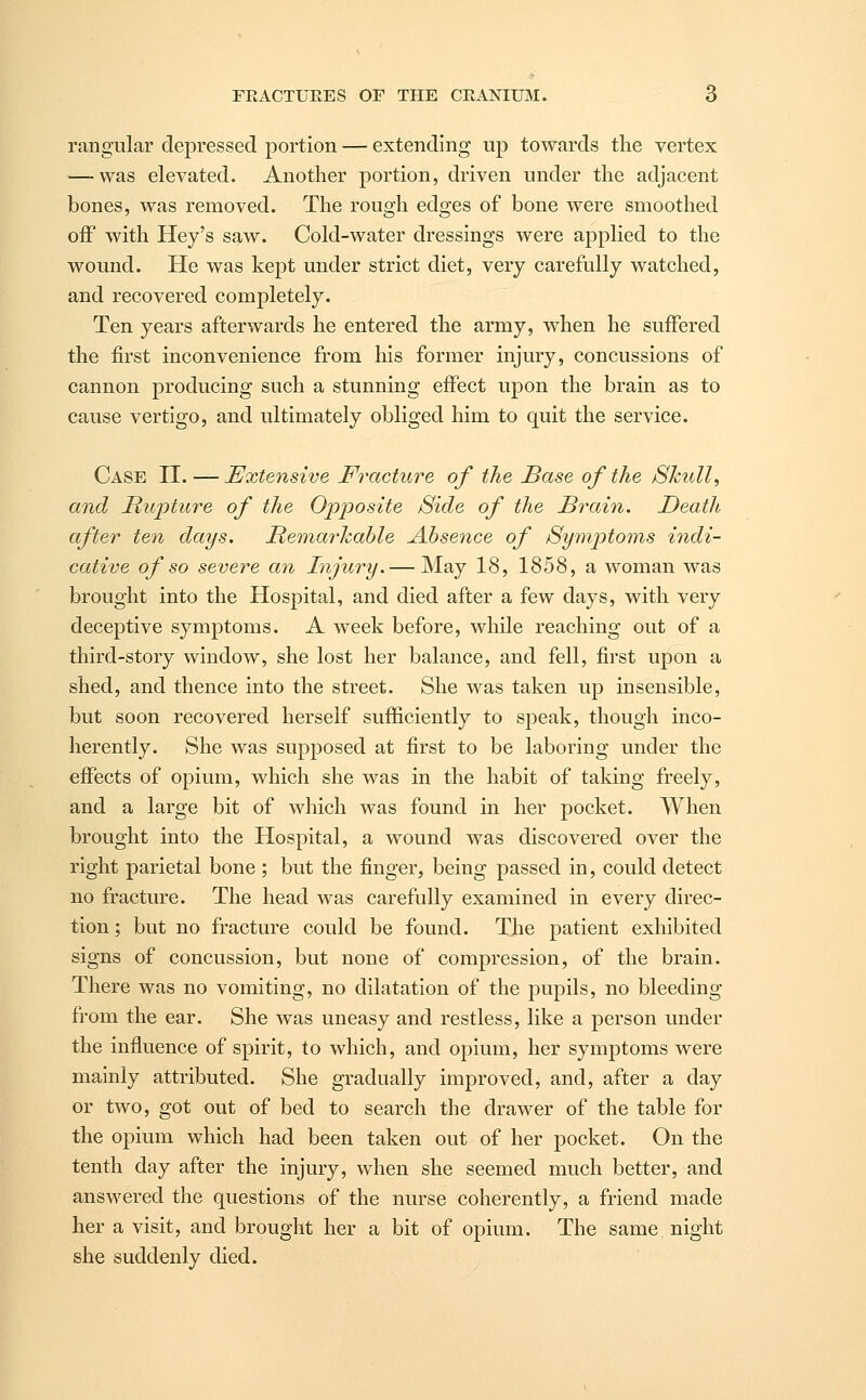 rangular depressed portion — extending up towards the vertex — was elevated. Another portion, driven under the adjacent bones, was removed. The rough edges of bone were smoothed off with Hey's saw. Cold-water dressings were applied to the wound. He was kept under strict diet, very carefully watched, and recovered completely. Ten years afterwards he entered the army, when he suffered the first inconvenience from his former injury, concussions of cannon producing such a stunning effect upon the brain as to cause vertigo, and ultimately obliged him to quit the service. Case II. — Extensive Fracture of the Base of the Skull, and Rupture of the Opposite Side of the Brain. Death after ten days. Remarkable Absence of Symptoms indi- cative of so severe an Injury.— May 18, 1858, a woman was brought into the Hospital, and died after a few days, with very deceptive symptoms. A week before, while reaching out of a third-story window, she lost her balance, and fell, first upon a shed, and thence into the street. She was taken up insensible, but soon recovered herself sufficiently to speak, though inco- herently. She was supposed at first to be laboring under the effects of opium, which she was in the habit of taking freely, and a large bit of which was found in her pocket. When brought into the Hospital, a wound was discovered over the right parietal bone ; but the finger, being passed in, could detect no fracture. The head was carefully examined in every direc- tion ; but no fracture could be found. The patient exhibited signs of concussion, but none of compression, of the brain. There was no vomiting, no dilatation of the pupils, no bleeding from the ear. She was uneasy and restless, like a person under the influence of spirit, to which, and opium, her symptoms were mainly attributed. She gradually improved, and, after a day or two, got out of bed to search the drawer of the table for the opium which had been taken out of her pocket. On the tenth day after the injury, when she seemed much better, and answered the questions of the nurse coherently, a friend made her a visit, and brought her a bit of opium. The same night she suddenly died.