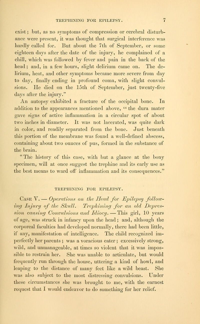 exist; but, as no symptoms of compression or cerebral disturb- ance were present, it was thought that surgical interference was hardly called for. But about the 7th of September, or some eighteen days after the date of the injury, he complained of a chill, which was followed by fever and pain in the back of the head; and, in a few hours, slight delirium came on. The de- lirium, heat, and other symptoms became more severe from day to day, finally ending in profound coma, with slight convul- sions. He died on the 15th of September, just twenty-five days after the injury. An autopsy exhibited a fracture of the occipital bone. In addition to the appearances mentioned above,  the dura mater gave signs of active inflammation in a circular spot of about two inches in diameter. It was not lacerated, was quite dark in color, and readily separated from the bone. Just beneath this portion of the membrane was found a well-defined abscess, containing about two ounces of pus, formed in the substance of the brain. The history of this case, with but a glance at the bony specimen, will at once suggest the trephine and its early use as the best means to ward off inflammation and its consequences. TREPHINING FOR EPILEPSY. Case V. — Operations on the Head for Epilepsy follow- ing Injury of the Skull. Trephining for an old Depres- sion causing Convulsions and Idiocy.—This girl, 10 years of age, was struck in infancy upon the head ; and, although the corporeal faculties had developed normally, there had been little, if any, manifestation of intelligence. The child recognized im- perfectly her parents ; was a voracious eater; excessively strong, wild, and unmanageable, at times so violent that it was impos- sible to restrain her. She was unable to articulate, but would frequently run through the house, uttering a kind of howl, and leaping to the distance of many feet like a wild beast. She was also subject to the most distressing convulsions. Under these circumstances she was brought to me, with the earnest request that I would endeavor to do something for her relief.