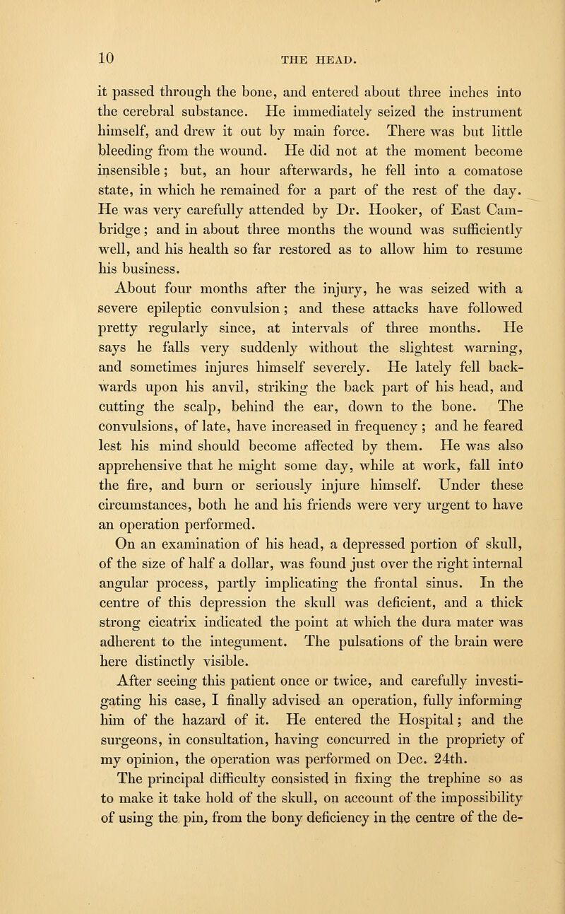 it passed through the bone, and entered about three inches into the cerebral substance. He immediately seized the instrument himself, and drew it out by main force. There was but little bleeding from the wound. He did not at the moment become insensible; but, an hour afterwards, he fell into a comatose state, in which he remained for a part of the rest of the day. He was very carefully attended by Dr. Hooker, of East Cam- bridge ; and in about three months the wound was sufficiently well, and his health so far restored as to allow him to resume his business. About four months after the injury, he was seized with a severe epileptic convulsion; and these attacks have followed pretty regularly since, at intervals of three months. He says he falls very suddenly without the slightest warning, and sometimes injures himself severely. He lately fell back- wards upon his anvil, striking the back part of his head, and cutting the scalp, behind the ear, down to the bone. The convulsions, of late, have increased in frequency ; and he feared lest his mind should become affected by them. He was also apprehensive that he might some day, while at work, fall into the fire, and burn or seriously injure himself. Under these circumstances, both he and his friends were very urgent to have an operation performed. On an examination of his head, a depressed portion of skull, of the size of half a dollar, was found just over the right internal angular process, partly implicating the frontal sinus. In the centre of this depression the skull was deficient, and a thick strong cicatrix indicated the point at which the dura mater was adherent to the integument. The pulsations of the brain were here distinctly visible. After seeing this patient once or twice, and carefully investi- gating his case, I finally advised an operation, fully informing him of the hazard of it. He entered the Hospital; and the surgeons, in consultation, having concurred in the propriety of my opinion, the operation was performed on Dec. 24th. The principal difficulty consisted in fixing the trephine so as to make it take hold of the skull, on account of the impossibility of using the pin, from the bony deficiency in the centre of the de-