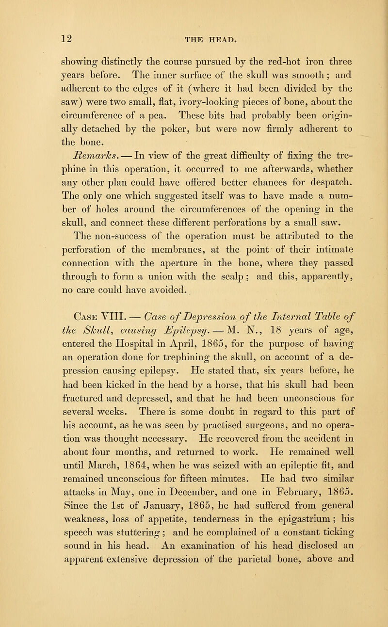 showing distinctly the course pursued by the red-hot iron three years before. The inner surface of the skull was smooth ; and adherent to the edges of it (where it had been divided by the saw) were two small, flat, ivory-looking pieces of bone, about the circumference of a pea. These bits had probably been origin- ally detached by the poker, but were now firmly adherent to the bone. Remarks. — In view of the great difficulty of fixing the tre- phine in this operation, it occurred to me afterwards, whether any other plan could have offered better chances for despatch. The only one which suggested itself was to have made a num- ber of holes around the circumferences of the opening in the skull, and connect these different perforations by a small saw. The non-success of the operation must be attributed to the perforation of the membranes, at the point of their intimate connection with the aperture in the bone, where they passed through to form a union with the scalp ; and this, apparently, no care could have avoided. Case VIII. — Case of Depression of the Internal Table of the Skull, causing Epilepsy.—M. N., 18 years of age, entered the Hospital in April, 1865, for the purpose of having an operation done for trephining the skull, on account of a de- pression causing epilepsy. He stated that, six years before, he had been kicked in the head by a horse, that his skull had been fractured and depressed, and that he had been unconscious for several weeks. There is some doubt in regard to this part of his account, as he was seen by practised surgeons, and no opera- tion was thought necessary. He recovered from the accident in about four months, and returned to work. He remained well until March, 1864, when he was seized with an epileptic fit, and remained unconscious for fifteen minutes. He had two similar attacks in May, one in December, and one in February, 1865. Since the 1st of January, 1865, he had suffered from general weakness, loss of appetite, tenderness in the epigastrium; his speech was stuttering; and he complained of a constant ticking sound in his head. An examination of his head disclosed an apparent extensive depression of the parietal bone, above and