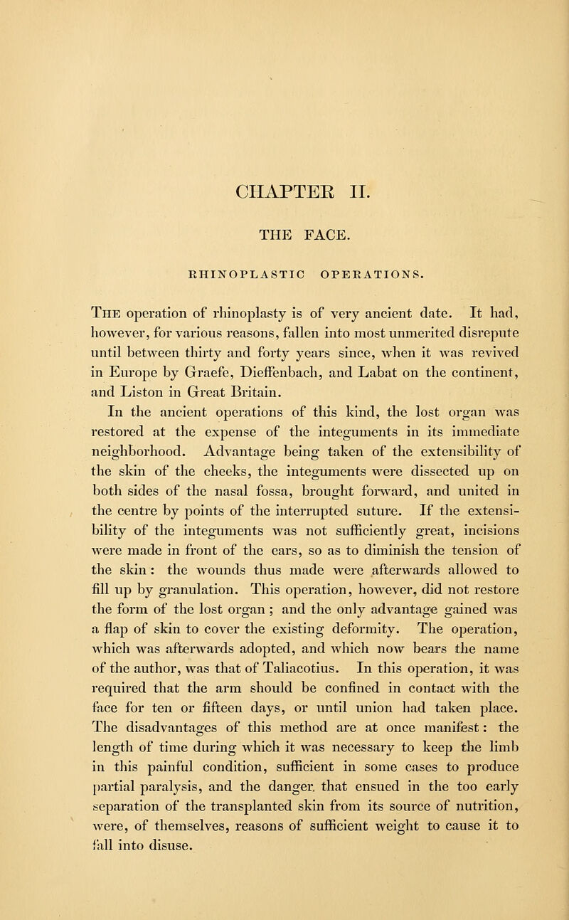 CHAPTEE II. THE FACE. EHINOPLASTIC OPERATIONS. The operation of rhinoplasty is of very ancient date. It had, however, for various reasons, fallen into most unmerited disrepute until between thirty and forty years since, when it was revived in Europe by Graefe, Dieffenbach, and Labat on the continent, and Liston in Great Britain. In the ancient operations of this kind, the lost organ was restored at the expense of the integuments in its immediate neighborhood. Advantage being taken of the extensibility of the skin of the cheeks, the integuments were dissected up on both sides of the nasal fossa, brought forward, and united in the centre by points of the interrupted suture. If the extensi- bility of the integuments was not sufficiently great, incisions were made in front of the ears, so as to diminish the tension of the skin: the wounds thus made were afterwards allowed to fill up by granulation. This operation, however, did not restore the form of the lost organ; and the only advantage gained was a flap of skin to cover the existing deformity. The operation, which was afterwards adopted, and which now bears the name of the author, was that of Taliacotius. In this operation, it was required that the arm should be confined in contact with the face for ten or fifteen days, or until union had taken place. The disadvantages of this method are at once manifest: the length of time during which it was necessary to keep the limb in this painful condition, sufficient in some cases to produce partial paralysis, and the danger, that ensued in the too early separation of the transplanted skin from its source of nutrition, were, of themselves, reasons of sufficient weight to cause it to fall into disuse.