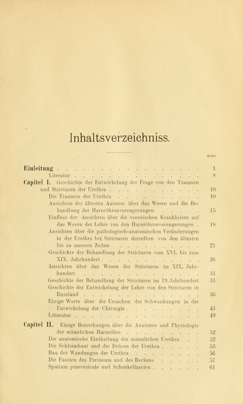 Inhaltsverzeiehniss. Seite Einleitung 1 Literatur 8 Capitel I. Geschichte der Entwickelung der Frage von den Traumen und Stricturen der Urethra 10 Die Traumen der Urethra 10 Ansichten der ältesten Autoren über das Wesen und die Be- handlung der Harnröhrenverengerungen 15 Einfluss der Ansichten über die venerischen Krankheiten auf das Wesen der Lehre von den Harnröhrenverengerungen . 18 Ansichten über die pathologisch-anatomischen Veränderungen in der Urethra bei Stricturen derselben von den ältesten bis zu unseren Zeiten 21 Geschichte der Behandlung der Stricturen vom XVI. bis zum XIX. Jahrhundert 26 Ansichten über das Wesen der Stricturen im XIX. Jahr- hundert 31 Geschichte der Behandlung der Stricturen im 19. Jahrhundert 33 Geschichte der Entwickelung der Lehre von den Stricturen in Russland 36 Einige Worte über die Ursachen der Schwankungen in der Entwickelung der Chirurgie 43 Litteratur „ . . 49 Capitel II. Einige Bemerkungen über die Anatomie und Physiologie der männlichen Harnröhre 52 Die anatomische Eintheilung der männlichen Urethra . . 52 Die Schleimhaut und die Drüsen der Urethra 53 Bau der Wandungen der Urethra 56 Die Fascien des Perineum und des Beckens 57 Spatium praevesicale und Schenkelfascien 61