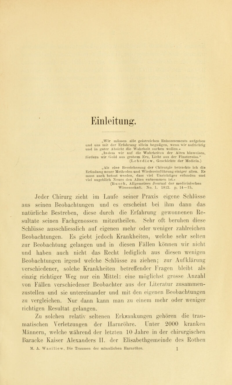 Einleitung „Wir müssen alle geistreichen Kaisonnements aufgeben und uns mit der Erfahrung allein begnügen, wenn wir aufrichtig und in guter Absicht die Wahrheit suchen wollen.« „Tndem wir auf die Wahrheiten der Alten hinweisen, fordern wir Gold aus grobem Erz, Licht aus der Pinsterniss. (Lebe die w, Geschichte der Medicin.) „Als eine Bereicherung der Chirurgie betrachte ich die Erfindung neuer Methoden und Wiedereinführung einiger alten. Es muss auch betont werden, dass viel Unrichtiges erfunden und viel angeblich Neues den Alten entnommen ist.« (Busch, Allgemeines Journal der medicinischen Wissenschaft. No. 1. 1812. p. 14 — 15. Jeder Chirurg zieht im Laufe seiner Praxis eigene Schlüsse aus seinen Beobachtungen und es erscheint bei ihm dann das natürliche Bestreben, diese durch die Erfahrung gewonnenen Re- sultate seinen Fachgenossen mitzutheilen. Sehr oft beruhen diese Schlüsse ausschliesslich auf eigenen mehr oder weniger zahlreichen Beobachtungen. Es giebt jedoch Krankheiten, welche sehr selten zur Beobachtung gelangen und in diesen Fällen können wir nicht und haben auch nicht das Recht lediglich aus diesen wenigen Beobachtungen irgend welche Schlüsse zu ziehen; zur Aufklärung- verschiedener, solche Krankheiten betreffender Fragen bleibt als einzig richtiger Weg nur ein Mittel: eine möglichst grosse Anzahl von Fällen verschiedener Beobachter aus der Literatur zusammen- zustellen und sie untereinander und mit den eigenen Beobachtungen zu vergleichen. Nur dann kann man zu einem mehr oder weniger richtigen Resultat gelangen. Zu solchen relativ seltenen Erkrankungen gehören die trau- matischen Verletzungen der Harnröhre. Unter 2000 kranken Männern, welche während der letzten 10 Jahre in der chirurgischen Baracke Kaiser Alexanders II. der Elisabethgemeinde des Rothen