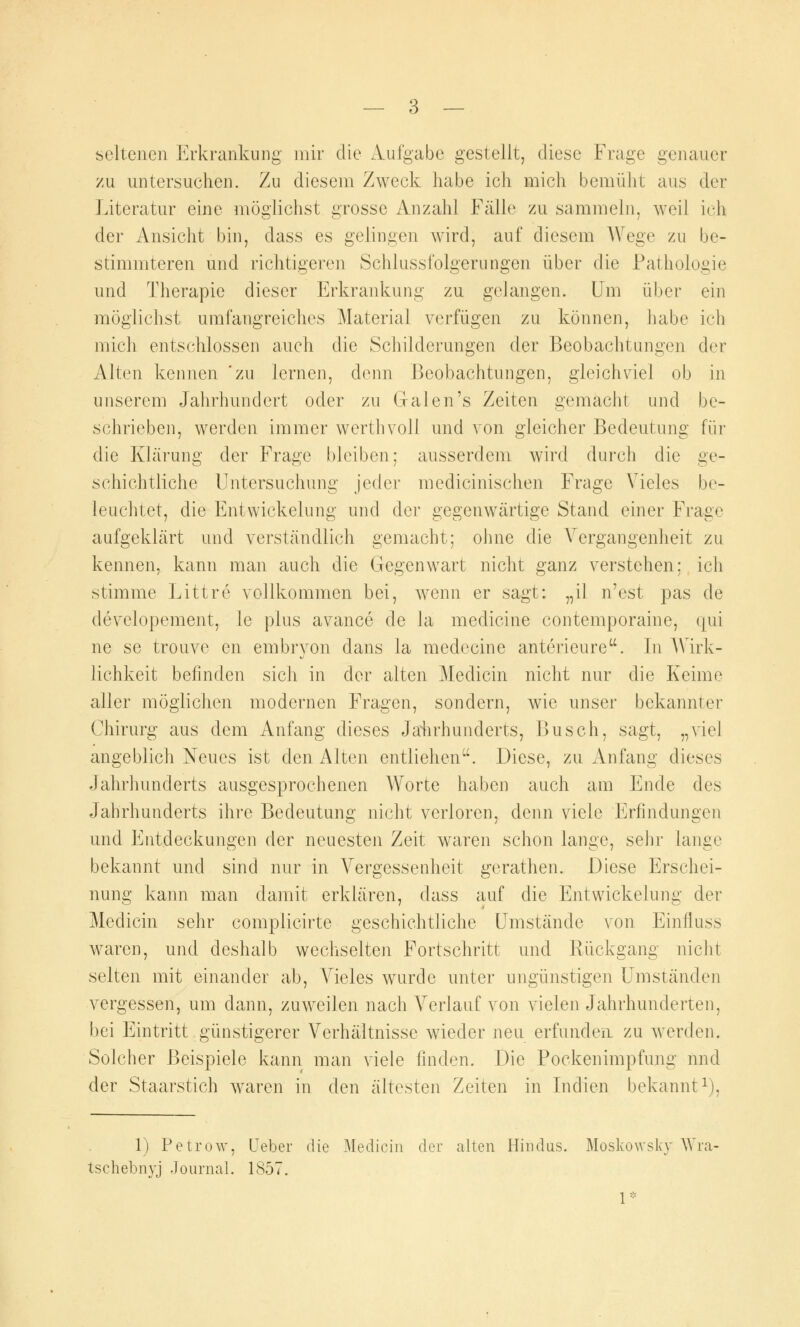 seltenen Erkrankung mir die Aufgabe gestellt, diese Frage genauer zu untersuchen. Zu diesem Zweck habe ich mich bemüht aus der Literatur eine möglichst grosse Anzahl Fälle zu sammeln, weil ich der Ansicht bin, dass es gelingen wird, auf diesem Wege zu be- stimmteren und richtigeren Schlussfolgerungen über die Pathologie und Therapie dieser Erkrankung zu gelangen. Um über ein möglichst umfangreiches Material verfügen zu können, habe ich mich entschlossen auch die Schilderungen der Beobachtungen der Alten kennen 'zu Jemen, denn Beobachtungen, gleichviel ob in unserem Jahrhundert oder zu Galen's Zeiten gemacht und be- schrieben, werden immer werthvoli und von gleicher Bedeutung für die Klärung der Frage bleiben; ausserdem wind durch die ge- schichtliche Untersuchung jeder medicinischen Frage Vieles be- leuchtet, die Entwickeiung und der gegenwärtige Stand einer Frage aufgeklärt und verständlich gemacht; ohne die Vergangenheit zu kennen, kann man auch die Gegenwart nicht ganz verstehen: ich stimme Littre vollkommen bei, wenn er sagt: „il n'est pas de developement, le plus avance de la medicine contemporaine, qui ne se trouve en embryon dans la medecine anterieure. In Wirk- lichkeit befinden sich in der alten Medicin nicht nur die Keime aller möglichen modernen Fragen, sondern, wie unser bekannter Chirurg aus dem Anfang dieses Jahrhunderts, Busch, sagt, „viel angeblich Neues ist den Alten entliehen. Diese, zu Anfang dieses Jahrhunderts ausgesprochenen Worte haben auch am Ende des Jahrhunderts ihre Bedeutung nicht verloren, denn viele Erfindungen und Entdeckungen der neuesten Zeit waren schon lange, sehr lange bekannt und sind nur in Vergessenheit gerathen. Diese Erschei- nung kann man damit erklären, dass auf die Entwickeiung der Medicin sehr complicirte geschichtliche Umstände von Einfluss waren, und deshalb wechselten Fortschritt und Rückgang nicht selten mit einander ab, Vieles wurde unter ungünstigen Umständen vergessen, um dann, zuweilen nach Verlauf von vielen Jahrhunderten, bei Eintritt günstigerer Verhältnisse wieder neu erfunden zu werden. Solcher Beispiele kann man viele finden. Die Pockenimpfung und der Staarstich waren in den ältesten Zeiten in Indien bekannt1), 1) Petrow, Lieber die Medicin der alten Hindus. Moskowsky Wra- tsehebnyj Journal. 1857. 1*