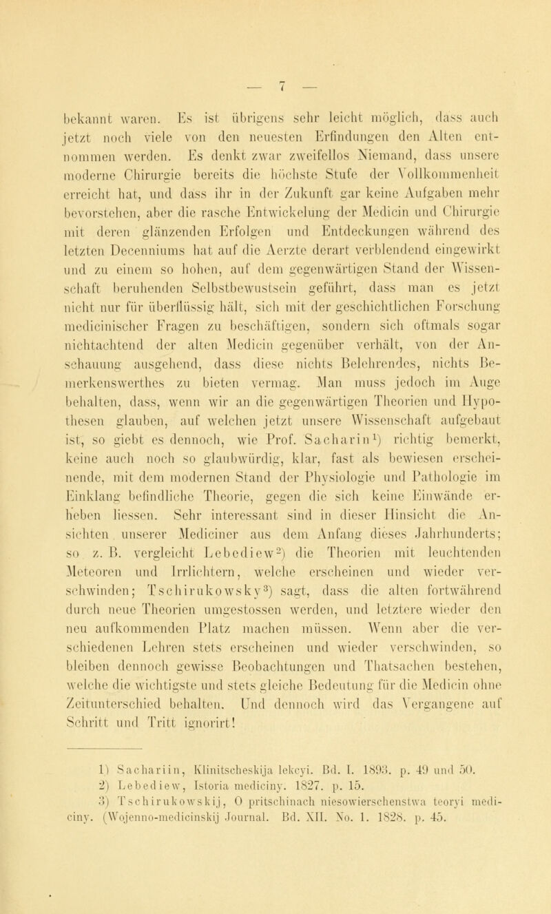 bekannt waren. Es ist übrigens sehr leicht möglich, däss auch jetzt noch viele von den neuesten Erfindungen den Alten ent- nommen werden. Es denkt zwar zweifellos Niemand, dass unsere moderne Chirurgie bereits die höchste Stufe der Vollkommenheit erreicht hat, und dass ihr in der Zukunft gar keine Aufgaben mehr bevorstehen, aber die rasche Entwickelung der Medicin und Chirurgie mit deren glänzenden Erfolgen und Entdeckungen während des letzten Decenniums hat auf die Aerzte derart verblendend eingewirkt und zu einem so hohen, auf dem gegenwärtigen Stand der Wissen- schaft beruhenden Selbstbewustsein geführt, dass man es jetzt nicht nur für überflüssig hält, sich mit der geschichtlichen Forschung medicinischer Fragen zu beschäftigen, sondern sich oftmals sogar nichtachtend der alten Medicin gegenüber verhält, von der An- schauung ausgehend, dass diese nichts Belehrendes, nichts Be- merkenswerthes zu bieten vermag. Man muss jedoch im Auge behalten, dass, wenn wir an die gegenwärtigen Theorien und Hypo- thesen glauben, auf welchen jetzt unsere Wissenschaft aufgebaut isi, so giebt es dennoch, wie Prof. Sacharin1) richtig bemerkt, keine auch noch so glaubwürdig, klar, fast als bewiesen erschei- nende, mit dem modernen Stand der Physiologie und Pathologie im Einklang befindliche Theorie, gegen die sich keine Einwände er- heben Hessen. Sehr interessant sind in dieser Hinsicht die An- sichten unserer Mediciner aus dem Anfang dieses Jahrhunderts; so z. B. vergleicht Lebediew2) die Theorien mit leuchtenden Meteoren und Irrlichtern, welche erscheinen und wieder ver- schwinden; Tschirukowsky3) sagt, dass die alten fortwährend durch neue Theorien umgestossen werden, und letztere wieder den neu aufkommenden Platz machen müssen. Wenn aber die ver- schiedenen Lehren stets erscheinen und wieder verschwinden, so bleiben dennoch gewisse Beobachtungen und Thatsachen bestehen, welche die wichtigste und stets gleiche Bedeutung für die Medicin ohne Zeitunterschied behalten. Und dennoch wird das Vergangene auf Schritt und Tritt ignorirt! 1) Sachariin, Klinitschesldja lelvcyi. Bd. I. 1893. p. 49 und 50. 2) Lebediew, Istoria mediciny. 1827. p. 15. 3) Tschirulcowskij, 0 pritschinach niesowierschenshva teoryi medi- ciny. (Wojenno-medicinsldj Journal. Bd. XII. No. 1. 1828. p. 45.