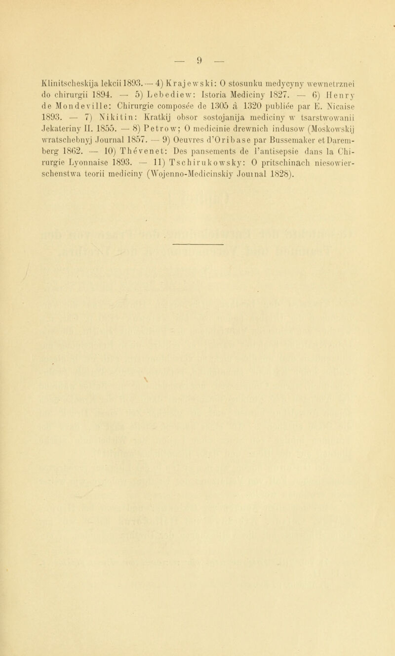 Klinitscheskija lekcii 1893. — 4) Krajewski: 0 stosunku medycyny wewnetrznei do chirurgii 1894. — 5) Lebediew: Istoria Mediciny 1827. — 6) Henry de Mondeville: Chirurgie composee de 1305 a 1320 publice par E. Nicaise 1893. — 7) Nikitin: Kratkij obsor sostojanija mediciny w tsarstwowanii Jekateriny II. 1855. — 8) Petrow; 0 medicinie drewnich indusow (Moskowskij wratschebnyj Journal 1857. — 9) Oeuvres d'Oribase par Bussemaker etDarem- berg 1862. — 10) Thevenet: Des pansements de l'antisepsie dans la Chi- rurgie Lyonnaise 1893. — 11) Tschirukowsky: 0 pritschinach niesowier- schenstwa teorii mediciny (Wojenno-Medicinskiy Journal 1828).