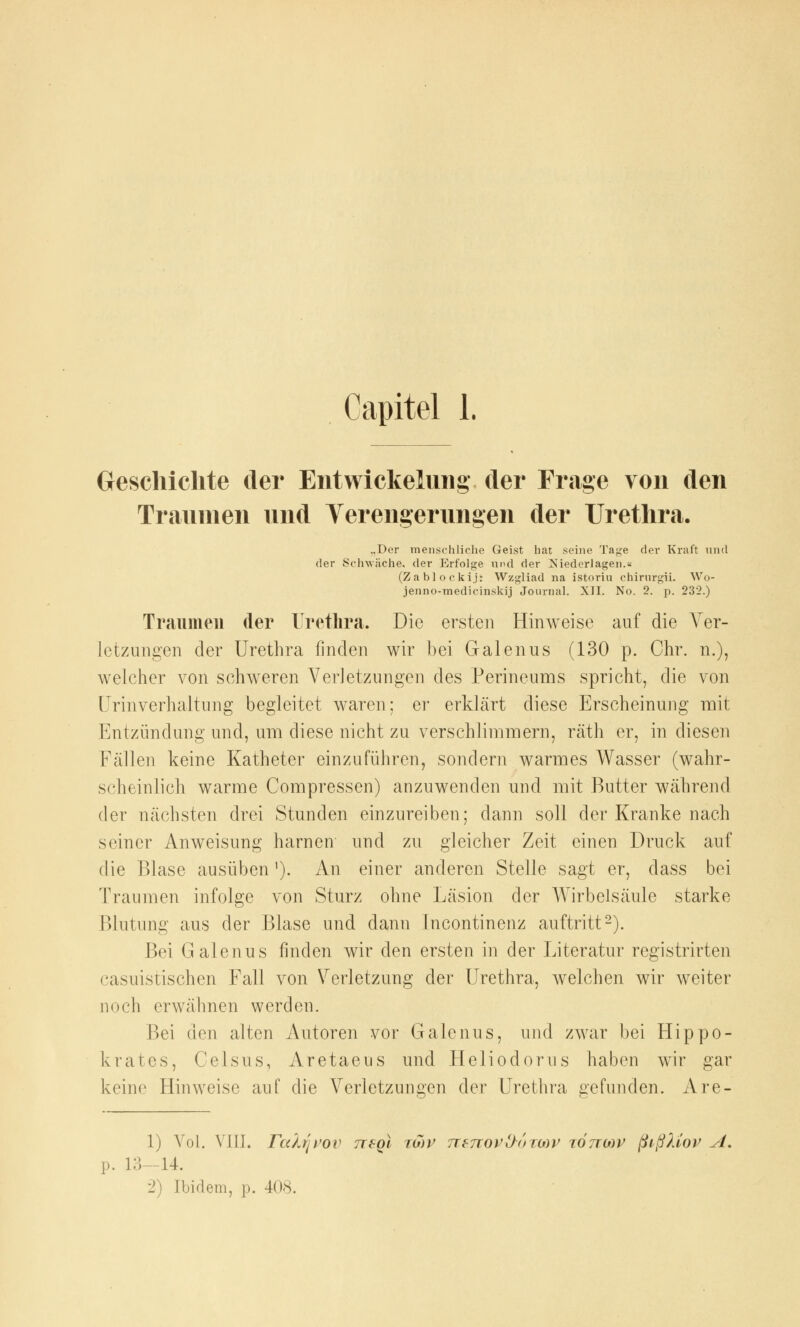 Geschichte der EntWickelung der Frage von den Traumen und Verengerungen der Urethra. „Der menschliche Geist hat seine Tage der Kraft und der Schwäche, der Erfolge und der ^Niederlagen.« (Zablockij: Wzgliad na istoriu chirurgii. Wo- jenno-medicinskij Journal. XII. No. 2. p. 232.) Traumen der Urethra. Die ersten Hinweise auf die Arer- letzungen der Urethra finden wir bei Galenus (130 p. Chr. n.), welcher von schweren Verletzungen des Perineums spricht, die von Urinverhaltung begleitet waren; er erklärt diese Erscheinung mit Entzündung und, um diese nicht zu verschlimmern, räth er, in diesen Fällen keine Katheter einzuführen, sondern warmes Wasser (wahr- scheinlich warme Compressen) anzuwenden und mit Butter während der nächsten drei Stunden einzureiben; dann soll der Kranke nach seiner Anweisung harnen und zu gleicher Zeit einen Druck auf die Blase ausüben1). An einer anderen Stelle sagt er, dass bei Traumen infolge von Sturz ohne Läsion der Wirbelsäule starke Blutung aus der Blase und dann Incontinenz auftritt2). Bei Galenus finden wir den ersten in der Literatur registrirten casuistischen Fall von Verletzung der Urethra, welchen wir weiter noch erwähnen werden. Bei den alten Autoren vor Galenus, und zwar bei Hippe- ls rates, Celsus, Aretaeus und Heliodoms haben wir gar keine Hinweise auf die Verletzungen der Urethra gefunden. Are- 1) Vol. VIII. Tahf[VQV tt£qI twp 7iznovl><>TMV tottmv jßißkiov A. p. 13—14. 2) Ibidem, p. 408.