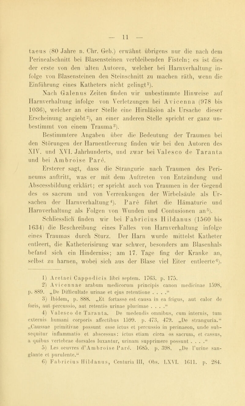 taeus (80 Jahre n. Chr. Geb.) erwähnt übrigens nur die nach dem Perinealschnitt bei Blasensteinen verbleibenden Fisteln; es ist dies der erste von den 'alten Autoren, welcher bei Harnverhaltung in- folge von Blasensteinen den Steinschnitt zu machen räth, wenn die Einführung eines Katheters nicht gelingt1). Nach Galenus Zeiten finden wir unbestimmte Hinweise auf Harnverhaltung infolge von Verletzungen bei Avicenna (978 bis 1036), welcher an einer Stelle eine Hirnläsion als Ursache dieser Erscheinung angiebt2), an einer anderen Stelle spricht er ganz un- bestimmt von einem Trauma3). Bestimmtere Angaben über die Bedeutung der Traumen bei den Störungen der Harnentleerung finden wir bei den Autoren des XIV. und XVI. Jahrhunderts, und zwar beiValesco de Taranta und bei Ambroise Pare. Ersterer sagt, dass die Strangurie nach Traumen des Peri- neums auftritt, was er mit dem Auftreten von Entzündung und Abscessbildung erklärt; er spricht auch von Traumen in der Gegend des os sacrum und von Verrenkungen der Wirbelsäule als Ur- sachen der Harnverhaltung4). Pare führt die Hämaturie und Harnverhaltung als Folgen von Wunden und Contusionen an5). Schliesslich finden wir bei Fabricius Hildanus (1560 bis 1634) die Beschreibung eines Falles von Harnverhaltung infolge eines Traumas durch Sturz. Der Harn wurde mittelst Katheter entleert, die Katheterisirung war schwer, besonders am Blasenhals befand sich ein Hinderniss; am 17. Tage fing der Kranke an, selbst zu harnen, wobei sich aus der Blase viel Eiter entleerte6). 1) Aretaci Cappodicis libri Septem. 1763. p. 175. 2) Avicennae arabum medicornni principis canon medicinae 1598, p. 889. „De Difficultate urinae et ejus retentione . . . . 3) Ibidem, p. 888. „Et fortasse est causa in ea frigus, aut calor de foris, aut percussio, aut retentio urinae plurimae . . . . 4) Valesco de Taranta. De medendis Omnibus, cum internis, tum externis lnmiani corporis affectibus 1599. p. 473, 479. „De stranguria. „Caussae primitivae possunt esse ictus et percussio in perinaeon, unde sub- sequitur inilammatio et abscessus: ictus etiam circa os sacrum, et cassus, a quibus vertebrae dorsales luxantur, urinam supprimere possunt . . . . 5) Les oeuvres d'Ambroise Pare. 1685. p. 398. „De Purine san- glante et purulente. 6) Fabricius Hildanus, Centuria III, Obs. LXVI. 1611. p. 284.