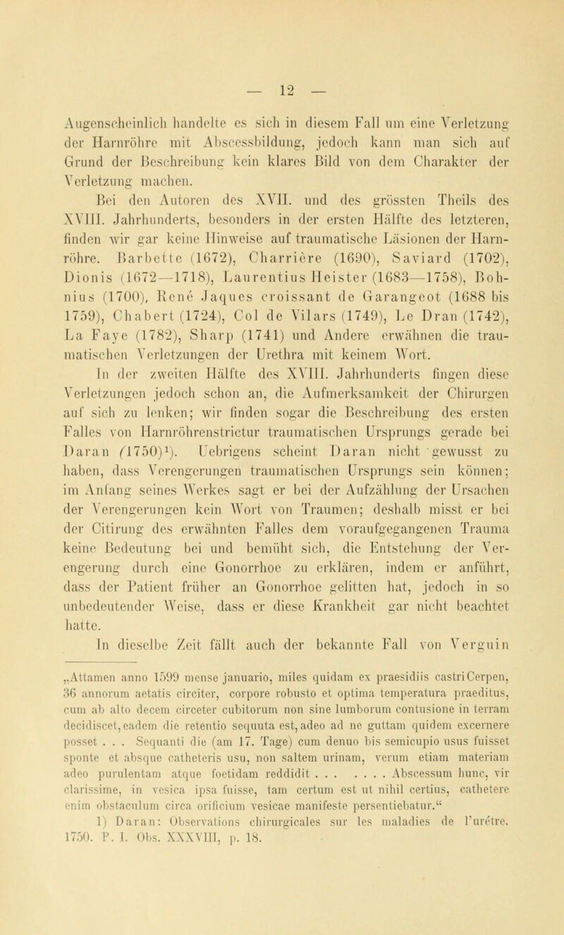 Augenscheinlich handelte es sich in diesem Fall um eine Verletzung der Harnröhre mit Abscessbildung, jedoch kann man sich auf Grund der Beschreibung kein klares Bild von dem Charakter der V erletzu ng m ach en. Bei den Autoren des XVII. und des grössten Theils des XVIII. Jahrhunderts, besonders in der ersten Hälfte des letzteren, finden wir gar keine Hinweise auf traumatische Läsionen der Harn- röhre. Barbette (1672), Charriere (1690), Saviard (1702), Dionis (1672—1718), Laurentius Heister (1683—1758), Boh- nius (1700), Rene Jaques croissant de Garangeot (1688 bis 1759), Chabert (1724), Col de Vilars (1749), Le Dran (1742), La Faye (1782), Sharp (1741) und Andere erwähnen die trau- matischen Verletzungen der Urethra mit keinem Wort. In der zweiten Hälfte des XVIII. Jahrhunderts fingen diese Verletzungen jedoch schon an, die Aufmerksamkeit der Chirurgen auf sich zu lenken; wir finden sogar die Beschreibung des ersten Falles von Harnröhrenstrictur traumatischen Ursprungs gerade bei Daran (1150)1). Uebrigens scheint Daran nicht gewusst zu haben, dass Verengerungen traumatischen Ursprungs sein können; im Anfang seines Werkes sagt er bei der Aufzählung der Ursachen der Verengerungen kein Wort von Traumen; deshalb misst er bei der Citirung des erwähnten Falles dem voraufgegangenen Trauma keine Bedeutung bei und bemüht sich, die Entstehung der Ver- engerung durch eine Gonorrhoe zu erklären, indem er anführt, dass der Patient früher an Gonorrhoe gelitten hat, jedoch in so unbedeutender Weise, dass er diese Krankheit gar nicht beachtet hatte. In dieselbe Zeit fällt auch der bekannte Fall von Verguin „Attamen anno 1599 mense januario, miles quidam ex praesidiis castriCerpen, 36 annorum aetatis circiter, corpore robusto et optima temperatura praeditus, cum ab alto decem circeter cubitorum non sine lumborum contusione in terram decidiscet, eadem die retentio sequuta est, adeo ad ne guttam quidem excernere posset . . . Sequanti die (am 17. Tage) cum denuo bis semicupio usus fuisset sponte et absque catheteris usu, non saltem uriiiam, verum etiam materiam adeo purulentam atque foetidam reddidit Abscessum nunc, vir clarissime, in vesica ipsa fuisse, tarn certum est ut nihil certius, catlietere enim obstaculum circa orificium vesicae manifeste persentiebatur. 1) Daran: Observations chirurgicales sur les maladies de l'uretre. 1750. F. I. Obs. XXXVIII, p. 18.
