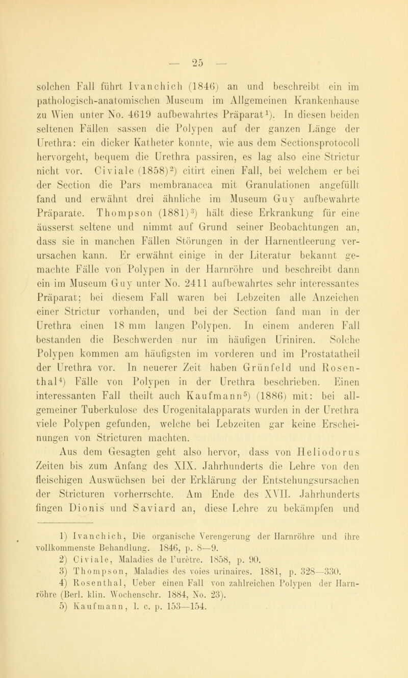 solchen Fall führt Ivanchich (1846) an und beschreibt ein im pathologisch-anatomischen Museum im Aligemeinen Krankenhause zu Wien unter No. 4619 aufbewahrtes Präparat1). In diesen beiden seltenen Fällen sassen die Polypen auf der ganzen Länge der Urethra: ein dicker Katheter konnte, wie aus dem Sectionsprotocoll hervorgeht, bequem die Urethra passiren, es lag also eine Strictur nicht vor. Civiale (1858)2) citirt einen Fall, bei welchem er bei der Section die Pars membranacea mit Granulationen angefüllt fand und erwähnt drei ähnliche im Museum Guy aufbewahrte Präparate. Thompson (1881)3) hält diese Erkrankung für eine äusserst seltene und nimmt auf Grund seiner Beobachtungen an, dass sie in manchen Fällen Störungen in der Harnentleerung ver- ursachen kann. Er erwähnt einige in der Literatur bekannt ge- machte Fälle von Polypen in der Harnröhre und beschreibt dann ein im Museum Guy unter No. 2411 aufbewahrtes sehr interessantes Präparat; bei diesem Fall waren bei Lebzeiten alle Anzeichen einer Strictur vorhanden, und bei der Section fand man in der Urethra einen 18 mm langen Polypen. In einem anderen Fall bestanden die Beschwerden nur im häufigen Uriniren. Solche Polypen kommen am häufigsten im vorderen und im Prostatatheil der Urethra vor. In neuerer Zeit haben Grünfeld und Rosen- thal4) Fälle von Polypen in der Urethra beschrieben. Einen interessanten Fall theilt auch Kaufmann5) (1886) mit: bei all- gemeiner Tuberkulose des Urogenitalapparats wurden in der Urethra viele Polypen gefunden, welche bei Lebzeiten gar keine Erschei- nungen von Stricturen machten. Aus dem Gesagten geht also hervor, dass von Heliodorus Zeiten bis zum Anfang des XIX. Jahrhunderts die Lehre von den fleischigen Auswüchsen bei der Erklärung der Entstehungsursachen der Stricturen vorherrschte. Am Ende des XVII. Jahrhunderts fingen Dionis und Saviard an, diese Lehre zu bekämpfen und 1) Ivanchich, Die organische Verengerung der Harnröhre und ihre vollkommenste Behandlung. 1846, p. 8—9. 2) Civiale, Maladies de l'ur.etre. 1858, p. 90. 3) Thompson, Maladies des voies urinaires. 1881, p. 328—330. 4) Rosenthal, Ueber einen Fall von zahlreichen Polypen der Harn- röhre (Berl. klin. Wochenschr. 1884, No. 23). 5) Kaufmann, 1. c. p. 153—154.