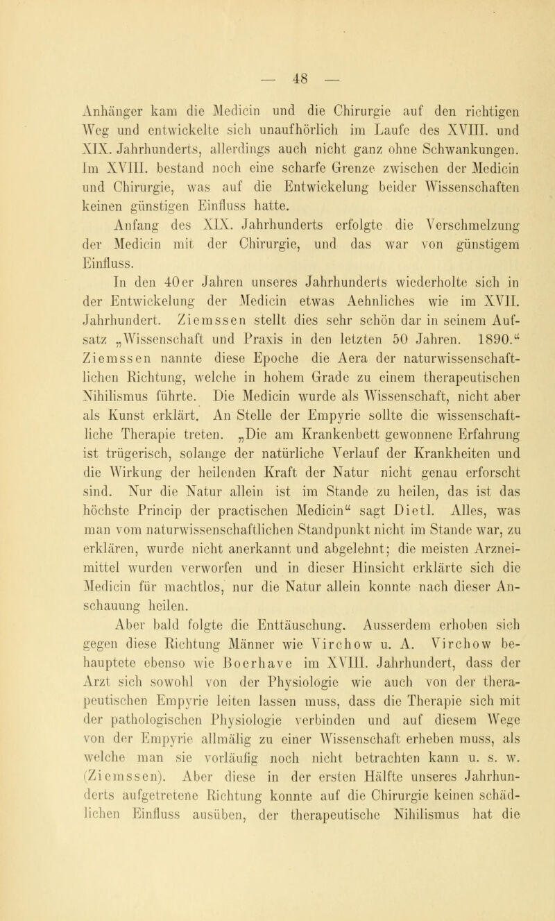 Anhänger kam die Medicin und die Chirurgie auf den richtigen Weg und entwickelte sich unaufhörlich im Laufe des XVIII. und XIX. Jahrhunderts, allerdings auch nicht ganz ohne Schwankungen. Im XVIII. bestand noch eine scharfe Grenze zwischen der Medicin und Chirurgie, was auf die EntWickelung beider Wissenschaften keinen günstigen Einfluss hatte. Anfang des XIX. Jahrhunderts erfolgte die Verschmelzung der Medicin mit der Chirurgie, und das war von günstigem Einfluss. In den 40 er Jahren unseres Jahrhunderts wiederholte sich in der Entwicklung der Medicin etwas Aehnliches wie im XVII. Jahrhundert. Ziemssen stellt dies sehr schön dar in seinem Auf- satz „Wissenschaft und Praxis in den letzten 50 Jahren. 1890. Ziemssen nannte diese Epoche die Aera der naturwissenschaft- lichen Richtung, welche in hohem Grade zu einem therapeutischen Nihilismus führte. Die Medicin wurde als Wissenschaft, nicht aber als Kunst erklärt. An Stelle der Empyrie sollte die wissenschaft- liche Therapie treten. „Die am Krankenbett gewonnene Erfahrung ist trügerisch, solange der natürliche Verlauf der Krankheiten und die Wirkung der heilenden Kraft der Natur nicht genau erforscht sind. Nur die Natur allein ist im Stande zu heilen, das ist das höchste Princip der practischen Medicin sagt Dietl. Alles, was man vom naturwissenschaftlichen Standpunkt nicht im Stande war, zu erklären, wurde nicht anerkannt und abgelehnt; die meisten Arznei- mittel wurden verworfen und in dieser Hinsicht erklärte sich die Medicin für machtlos, nur die Natur allein konnte nach dieser An- schauung heilen. Aber bald folgte die Enttäuschung. Ausserdem erhoben sich gegen diese Richtung Männer wie Virchow u. A. Virchow be- hauptete ebenso wie Boerhave im XVIII. Jahrhundert, dass der Arzt sich sowohl von der Physiologie wie auch von der thera- peutischen Empyrie leiten lassen muss, dass die Therapie sich mit der pathologischen Physiologie verbinden und auf diesem Wege von der Empyrie allmälig zu einer Wissenschaft erheben muss, als welche man sie vorläufig noch nicht betrachten kann u. s. w. (Ziemssen). Aber diese in der ersten Hälfte unseres Jahrhun- derts aufgetretene Richtung konnte auf die Chirurgie keinen schäd- lichen Einfluss ausüben, der therapeutische Nihilismus hat die