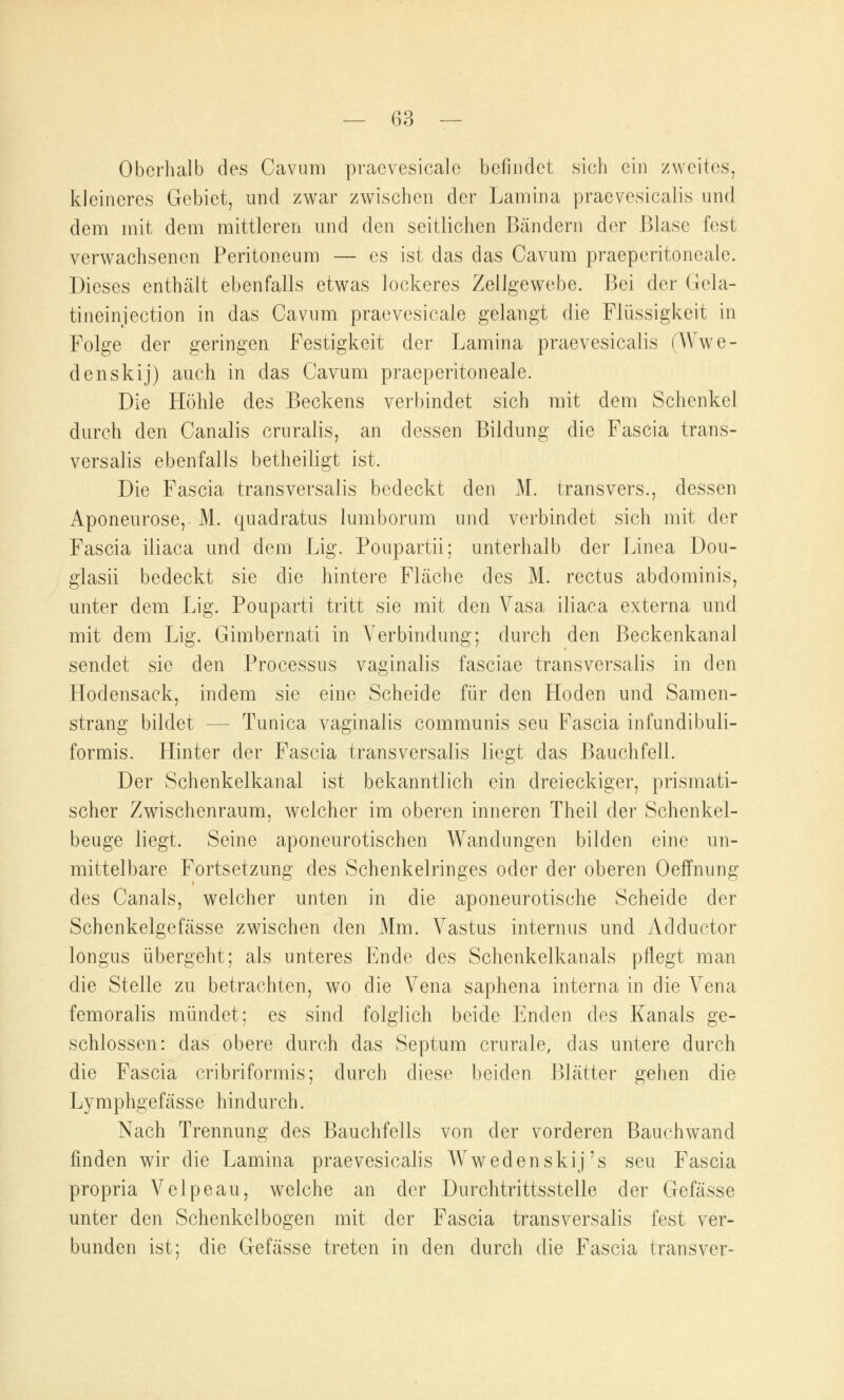 Oberhalb des Cavum praevesicale befindet sich ein zweites, kleineres Gebiet, und zwar zwischen der Lamina praevesicalis und dem mit dem mittleren und den seitlichen Bändern der Blase fest verwachsenen Peritoneum — es ist das das Cavum praeperitoneale. Dieses enthält ebenfalls etwas lockeres Zellgewebe. Bei der Gela- ti neinjection in das Cavum praevesicale gelangt die Flüssigkeit in Folge der geringen Festigkeit der Lamina praevesicalis (AVwe- denskij) auch in das Cavum praeperitoneale. Die Höhle des Beckens verbindet sich mit dem Schenkel durch den Canalis cruralis, an dessen Bildung die Fascia trans- versalis ebenfalls betheiligt ist. Die Fascia transversalis bedeckt den M. transvers., dessen Aponeurose, M. quadratus lumborum und verbindet sich mit der Fascia iliaca und dem Lig. Poupartii; unterhalb der Linea Dou- glasii bedeckt sie die hintere Fläche des M. rectus abdominis, unter dem Lig. Pouparti tritt sie mit den Vasa iliaca externa und mit dem Lig. Gimbernati in Verbindung; durch den Beckenkanal sendet sie den Processus vaginalis fasciae transversalis in den Hodensack, indem sie eine Scheide für den Hoden und Samen- strang bildet — Tunica vaginalis communis seu Fascia infundibuli- formis. Hinter der Fascia transversalis liegt das Bauchfell. Der Schenkelkanal ist bekanntlich ein dreieckiger, prismati- scher Zwischenraum, welcher im oberen inneren Theil der Schenkel- beuge liegt. Seine aponeurotischen Wandungen bilden eine un- mittelbare Fortsetzung des Schenkelringes oder der oberen Oeffnung des Canals, welcher unten in die aponeurotische Scheide der Schenkelgefässe zwischen den Mm. Vastus internus und Adductor longus übergeht; als unteres Ende des Schenkelkanals pflegt man die Stelle zu betrachten, wo die Vena saphena interna in die Vena femoralis mündet; es sind folglich beide Enden des Kanals ge- schlossen: das obere durch das Septum crnrale, das untere durch die Fascia cribriformis; durch diese beiden Blätter gehen die Lymphgefässe hindurch. Nach Trennung des Bauchfells von der vorderen Bauchwand finden wir die Lamina praevesicalis Wwedenskij's seu Fascia propria Velpeau, welche an der Durchtrittsstelle der Gefässe unter den Schenkelbogen mit der Fascia transversalis fest ver- bunden ist; die Gefässe treten in den durch die Fascia transver-